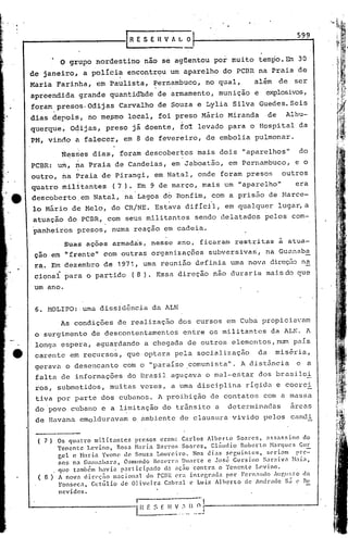 .   I




                                                                                                          599
                                             [RESEIlVAL           o

                     o   grupo nordestino nao se agüentou por muito tempo. Em 30
        de janeiro, a políci~ encontr~u um aparelho do PCBR na Praia de
        Maria Farinha, em Paulista, Pernambuco, no qual,                                  além       de   ser
        apreendida grande quantid~de de armamento, munição e                                  ~losivos,
        foram presos.Odijas               Carvalho de Souza e Lylia Silva Guedes. Seis
        dias depois, no me?mo local, foi preso Mário Miranda                                    de    Albu-
        querque~         04ijas,      preso já doente, fo~ levado para o Hospital da
        PM, vindo ã falecer, em 8 de fevereiro, de embolia pulmonar.

                      N~ss'es dias, foram descobertos mais dois "aparelhos"                                do
        PCBR: um, na Praia de Candeias, em Jaboatão, em Pernambuco, e o
        outro, na Praia de Pirangi, em Natal, onde foram presos                                      outros
        quatro militantes                (7).    Em 9 de março, mais um "aparelho"                        era
        descoberto.em            Natal, na Lagoa d6 Bonfim, com a pris50 de Marce-
        lo Mário de Melo, do CR/NE. Est~va difícil, em qualquer lugar, a
        atuação do PCBR, com seus militantes sendo delatados pelos com-
                 .                   .
        panheirbs presos, numa reaçao em cadeia.
                Suas ações armadas, nesse ano, ficar.am restritas a atua-
         ção em li frente" com outras organizações subversivas', na Guunaba
         ra. Em dezembro de 1971, uma reunião definia uma nova direção n~
         cional para o partido                  (8).   Essa direção não duraria mais do que
        um ano.


         6. HOLIPO: ,umu dissidência da ALN
                      As condições de realizaç50 dos cu~sos em Cuba propicia~am
         o surgimento de descontentamentos entre os militantes ~a ALK. A
         longa espera, aguardando a chegada de outros elementos, num pélí.S
~        carente em recursos, que optara pela socialização                                 da     miséria,
         gerava o desencanto com o "paraíso ,comunista". A distância                                      e a
         falta de informações do Brasil aguçava o mal-estar dos brasilei
         ros, submetidos, muitas vezes, a uma disciplina rígida e coerci
         tiva por parte dos cubanos. A proibição de contatos com a massa
         do povo cubano e a limitação do trânsito a determinadas   arcas
         de Havana emolduravam o ambiente de clausura vivido pelos candi

         ( 7')       Os quatro    milit:mtcs     presos  cr<tm: Carlos    Alberto   $031"0.5, <tss:l.ssino do
                     Tenente    Levino,    Rosa Mnria Bnrro~ Soares,        Cl~udio  Roberto   ~larqucs Gur
                     Cel c Maria Yvonc ~0. Souza Loureiro.           Nds dias 5~guintcs,      scri<tm     prc=
                     sos na Guan3bara,        Osmundo Bczl'rr: Duarte e José Gersino        Snr.:liv.:1 ~bi.1~
                     que tnmbélll havia p3rticip<tc1o      d.1 aç:io contra   o Tenente   L0.vino.
         ( 8)        A novn c1irl'c;iio n3cioll<tl do rCBR ~ra intC'l;r3d:l. por Fernando IUr.II~;tO(<t
                     Fons('c:l.~ Getúlio     de Oliveira   C3bral c Luiz l1hcrto      de An~radc sá ~ Bc
                     nev ides.
                                                 I                      -0,
                                                 L~~:~~:..o_~J--------------_...J
                                                       ..'         1)
 
