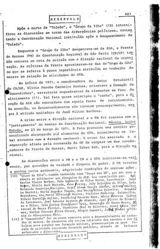 601
                                         (RESERVA!';              O"

              Após a morte de "Toledo", o "Grupo da Ilha"                             (10) intensi-
ficou as discussões em torno das di~ergências políticas, conte~
tando a Coordenação Nacional instituída após o desaparecimentode

nToledo"~
              Enquaftto o "Gru~o da Ilha" de~ga~rava-se da ALN; a Frente
'de Massas (FM) da Coordenação Regiohal de são Paulo (CR/SP) tam
                                                              ani
bém entrava em rota de colisão com à. direção nacional da org
zação. As críticas da Frente aproximavam-se das do "Grup::> Ilha"
                                                         da
no que se referia à pouca importância atribuída ao trabalho                                            de
massas em relacão às atividades do GTA .
           . No iriíciode 1971, a coordenadora                           do   Setor        Estudantil
 do CR/SP, silvia Peroba Carnei~o pontes, orientava a formação de
      Comandinhos", estruturas enquadrantes de elementos em fase                                          de
.alic~amento               (11). Tal fato quase ante6ip~u o "racha", pois a di
 reção daALN                não concordava com aquela forma                     de     recrutamento.
 Na ocasiâo, 'os desentendimentos não tiveram prosseguimento,                                          gr~
 ças'à atitude mediadora ·de Jos€ Milton Barbosa.



                                                                                                       --
                A c~ise entre a direção nacional e a FM foi reacesa com o
 "justiçamento" do membro da Coordenaç50 Nacional, M5rcio Leite
 Toledo; em 23 de março de 1971. O fato provocOu uma revolta ge-
  I              '"""""      "



  neralizada abrangendo até elementos do GTA, normalmentç e~                                            to-
      tal sintonia com a direçio nac~onal. A crise foi a~ainada                                       e        a
      separação adiada pela concessão da CN de coo.ptar um dos coorde- .
 •nadores da Frente de Massas, Monir Tahan Sab, para a direção na

      cional.
            As dissensões entre a FM e a CN e o GTA iniciaram-se/real
      mente, por questões de vaidade c disputa do poder. A FM cresceu
      e gélnhou cert-.a
                      autonomia, adquiri.ndo condições de reali.zarçücs.
                                                                  a
      ( 10)     "Grupo da I.lha"-      também conhecido       como "C:rupo elos 28", por se): esse o
                número de mili.tantes        quc divc~.giam da ALN. Era constituído           por:       Ryfi
                Carlo$ Vieira      Berl?et, João Le nardo da Silva Rocha. Lauribcrto                    José
                Rc~cs). Há.~cio ~eck. ~lac1~ado, rno!)rciS
                Ra1n1Undo ~.:mdel.:a/Cout1nho,
                                                                   7,  Joã~ zc~e:;no
                                                       It~b. A1V(.'f.C~rrc~ Juntor,
                                                                                         da Si.lva, Lu:l.z
                                                                                         ~yltor/ idall?cE.
                 to Hortatl.,   Harl.a AuguJta Thom:1s, Ana !-br1o/Rlbas          Palmc11'a,       int'JÓio
                 Benethz7.o, Anal l'lnrii--ê"orbi.si{r     Hateus,   Vinicius   Hedc i ros   ealdev illa,
                 l~lávio Carvnllto Holinn,       l~rcderic<i Eduardo Hayr, Hário ~obcrto             Calhar
                 do Zan:Otl<to, ~osé Roberto irante:. J.e .Almeid.:t, José p'il:ccu de Olivei-
                 ra e Sl.lv.:t, .loao inrlo:     Cavalf~nt1     Rc).~, Boan:r.rt~S de SO~I7;aMa:sa" ~'1
                  tanael  de HO~Il'a G1..:tltll, Fr.anC1SCO J'osc de 011vc11'3, Jcov.:t AtS1S Go-
                                         r
                mos. Carlos Edu.r<lo·tiros             Flour)'.   Sérgio Capozú.     Ja JllIt yi>n{n i c;/SH-
                vio de ilbuqucrque    Hat a.                                               I    I
                                                                                                 •


      . ( 11)   O "com.:tndinho" [oi Im passo concrcto       p.:t.ra o desenvolvimento      do traba-
                lho de massas.    Os elvllcntos n50 seriam retirados           das escolas    c das [5
                hricns   para receber    uma f(jrmação tnilitar,      {lc1'm::meceriam CI1 sells     lo'':
                 cais de ati.vidnde   rcc(.hendo  fonn:1çno polí.tica,       ntravés    de     leituras
                  oricnt;1l1:is   c di5cu!;S0!.'.!L.       --------=--
                                                    .:. .. J
                                               i~~~_~:.~)~
 