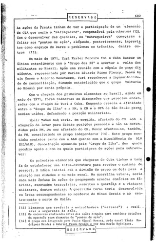 R E   's E R V A O O J                     602
                                        .                   I

                  .
 As ações da Frente tinham de ter a participação de um                     elemento
 do GTA que seria o "matraqueiro", respónsável pela cobertura (12).
; Com o desenvolver das querelas, os "matraqueiros"                   começaram       a
 faltar aos "pontos de ação", alé'gando, posteriormente', imprevi~
 tos·como enguiço do carro e problemas no trânsito,                    dentre     ou-
 tros     (13).                    ;
          Em maio de 1971, Yuri Xavier Pereira foi a Cuba buscar um
 6ltimo entendimento com o "Grupo dos 28" e acertar a                     volta dos
 militantes ao Brasil. Após uma reunião com a cúpula do grupo dis
 sidente, representada por Carlos Eduardo Pires Fleury, Jeová A~
 sis Gomes e Antonio Benetazzo, Yuri reconheceu a impossibilida-
 de de reconciliação, ficando estabelecido que o grupo                      voltaria
 ao Brasil por conta própria.
          Com 'a chegada dos primeiros elementos ao Brasil, ainda em
 maio de 1971, foram reabertas as discussões que pareciam encer-
 radas com a viagem de Yuri a Cuba. Enqua~to crescia a afinidade
 entre o "Grupo da Ilha" e a FM, a CN e o GTA de são Paulo perma
 neciam unidos, defendendo a posição militarista.
          Monir Tahan Sa~ seria, em seguida, afastado do CN                    sob      a
  alegaç50 de levar para debate posições pessoais e nao as defen-
  didas pela FH ..Ao ser afastado do CN, Honir afastou-se, também,
  da FM, constituindo um grupo indep~ndente' (14). Este ,grupo man-
 ,tinha contatos tanto com a ALN quanto com a Dissid~ncia da                         ALN
  (DI/ALN), denomin<:ção assumida pelo "Grupo da Ilha"" dos                     quais
  ~~cebia apoio e com os quais participava de açoes para sobrevi-
  ver.
           Os primeiros elementos que chegaram de Cuba tinham a tar~
  fa de'estabelecer uma infra-estrutura para receber o restante do
  .pessoal. A id~ia inicial era a divisão do grupo em dois para                         a
  atuação nas cidades e no meio rural. Na guerrilha urbana, seria
  dada mais ê~fase as açoes de propaganda armada: comicios em fá-
  bricas, atentados terroristas, assaltos a quartê~s e a viaturas
  militares, dentre outras. A guerrilha rural seria                    desenvolvida
  em areas correspondentes ao nordeste de Minas Gerais e ao                       cen-
  tro-oeste e norte de Goiás.

  (12)    Elemento    que conduzia      a metralhadora       ("matraca")     e rCllli-.
          zava a scgurança        da açao.
  ( 13)   Os encontros l."cali2ados antes d.:lS açoes arm:ldas para combinar detalhes
          aa operaç50 eram chamados de "pontos de açno".
  (ll,)   O grupo (~ra intep.rado por: Paulo Higuel Novaes, pelo c.:u;al Tânia      Ro-
          drigues Hendes c Gabricl Pr;HO HC'ndcs e por Ana Nari.a R~(h.·ir,ues.

                                   In   E S-_E R   v~~~o]
 
