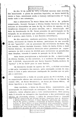 ,603

                                  lRe    S E fi V A O       il
des
      .assaltando 16 ode posto de gasolinaa
         No dia           julho de 1971,                      DI/ALN
                                                              Capricho,
                                                                            iniciou
                                                                               em Santo
                                                                                       suas     ativida
                                                                                               André. Ou
rante    a fuga,     assal~aram          ainda       a viatura        radiopatrulha            n9 13,1~
vando    todo, o seu armamento.

         Com o afastamento              de Monir           Tahan    Sab da CN e          da     própria
organização,       ,Hiroaki       Torigoe      e Silvia            Peroba     Carneiro        Pontes    as
sumiram     as discussões          em nome da FM. No inicio                     de agosto,        as di'
verg~ricias chegaram           a um ponto            extremo,        com a      destituição            dos
dois    da Coordenaç~o         da FM. Foram                acusados        de participação        na di
vulgacãC? de um documento                que recdnhecia              a derrota         poli tica        'da
                                                 "     i
ALN e previa,        para    breve,       a sua derrota              estratégica.

         No dia seguinte,             conforme        previsto,            Francisco     Carlos de An
drade,    militante        da,Frente         de Ma~sas,            participou       de urna reunião
em seu "aparelho",           com as presenças                 dos mi li tan tes da Frente Sil
via Pe~oba,       Arthur     Mach~do         Scavoni,         Pedro        da Rocha     Filho    e José
Garlos     Gianini.       Ao encontro          deveriam        estar        presentes     um     repre-
sentante      da ALN e outro            da DI/ALN           para     esclarecer        as posições das
duas     facções,    visando       à tomada          dciposicno            da FM da CRISP.

          Dois    fatos    preci~itaram              a definiç&~           da FM:      a destituição
de Silvia        Peroba,    no dia anterior,                 e a aus~ncia           do delegado           da
ALN.'A    PI/AL~,        representada          por Maria            Augusta    Thom~s,acabava             de
"ganhar"      a FH da CR/SP           para     as suas hostes.

          Em documento       ~atado       de agosto           de 1971,        a DI/ALN        criticava
a ALN pelo        isolamento       das massas,' pela                 concepção' errada          de con-
duzir     a luta e pela        estrutura             inadequada        ãs tarefas        que    se pro-
pôs a reali.zar.

          Estabelecidct       a fusão de grande                    parte    da FM a DI/ALN,            a no
va organização           adotou    uma estrutUl~a consti tulda                      de um ColTk'1nc1o
                                                                                                  Na
ci.onal (CN), um Setor Estudantil,                          um Setor.de         Classe    Média,          um
Setor     Oper~rio       e um Setor       Campon~s             (15).

          Como novidade,          o Setor        de Classe           Média      representava.           uma
preocupação         da organizaçâo           em conseguir,             fora do Movimento                ES-
 tudantil,       novos     adeptos      para     a luta revolucionãria.                  Dava     priori
 dade    à atué.1ç50na categoria               dos banc5rios               e dos professores            pri
 marios. Na atividade             urbana,        a id6ia de intensificar                   a     ~igação
 (15) O CN foi constÍlu(do           por lIiro:lki. Torigoe,  Francisco      .José ele Oliveira
        c Aylton Adalberto        Hort<lri.   O Setor Oper,irio,    mobili<1do com mi1iUl11-
        tes da FH, pasf,ou :l receber         :I oricnt.1ção de lliro.:1ki Torigoe,     enql<1nto
        o.Setor      de Cl"I1;('~Hédia e o Setor Estud:mtil      cr.:1tn coonlcn:ldo!;,  respec-
        t:v'.l1ll?nte, por ~Ia:cio l;cck H.1c1wdo e Sil'ia      Peroba.     O Setor Campollês,
        dlrlgHlo      por Jeova ASS1S GC:IIll'S Carlos Eduardo Pi.re;, Flcury,
                                                   c                                     tcntaV:l


                                      II~.E·:
        eS!:;lbc}('cer   um ponto de :tpoio P,H<l <1" :ttivid;ldl~S      nll"1is.
                                               E~~~.~        ~J------'-----_--J
 