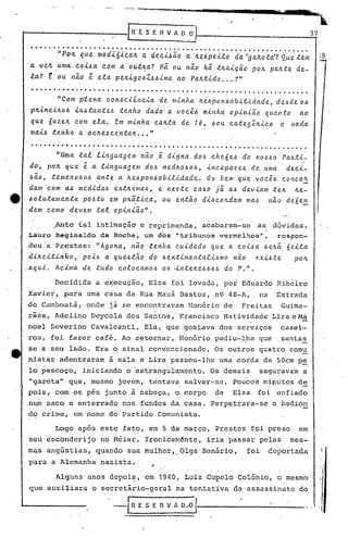 -------_'-u'                                                                                                 s.
                                                                                                                                                                                      •••
                                                                                                                                                                                                          •
                                                                                        -.w;"   ' •••.•••   '- •••   - •.   ---_"iIlII-IIIIíl'" --
                                                                                                                            -             • ••••                  IIl'Iil" ••• ••
                                                                                                                                                                    I      l.iI'"
                                                                                                                                                                        ._. I         •         ~'U.p '~ .




                                                                                                                                                                                                37

     ••••••••••••••••••••••••••••••••••••••••••••••••••••                                                                                                   1 ••••••••••

             ,"POIL que mod.i.6.i.c.alLdec..i..&ão lLe.&pei..to a.'ga.lLo.ta.'? .tem
                                     a.          a.           d             QLU?                                                                                                                      :9
                         c.~m a. ou.t~a? Hi ou não h~ t~ai.cão po~ palLte de-
     a. velL ,uma c.o.i..&~
     la? E ou não ~ ela pe~i9o~Z~~ima         ao Pa~tido ... ?"
      ...................................                                                       ~                                                                                           .
             "Com ptena c.on~c.iênc.ia de minha ~e~pol1~abi.e,idade, dc.-!> o/)
                                                                         de
     plLimei~o~ in~.tante~ .tenho dado a voc.ê~ minha opiniã.o quanto       ao
     que 6azeIL c.om ela. Em minha c.alLta de 16, ~ou c.ate9;~ic.o e nada.
     mai.& tenho a. ac.lLe~c.entalL "
                                  ..•
      ...... ...... . ... .... . . . . . .... ..... . ..... . .. . . .. ... . . . .. . ......
                                                                 ~
       .    "Uma. tal linguag em nêío ,e dig na do~ c.heó e~ do no~~ o PalL.ti-
    do, pOIL que ~ a lin9uagemdo~       medlLo~o~, inc.apaze~ de uma dec.i-
    /)ã.o,temelLo~o~ ante a. lLe~pon~abLe.idade.   Ou bem Que voc.ê~ c.onc.o/t
    dam c.om a.~ medida~ extlL~ma~, e ne~te c.a~o j~ a~ deviam te~ ~e-
e   /)olutamente po~to em l·M~tic.a, ou entêío di~c.olLdam mal.l nã.o de6e!.::.
    dem c.omo devem .tal opiniã.o" .
          .
          Anté tal intimação e reprimenda, acabaram-se as dúvidas.
                           .                                                                                                                                  

    Lauro Reginaldo da Rocha, um dos "tribunos vermelhos",. respon-
    deu'a Prestes:' "AgolLa, nã.o tenha   c.uidado QUe. a c.oi~a ~elt~                                                                                                          6ei.ta
     dilLeitinho, poi~ a Que~tã.o do .&entimentalil.lmo nã.o ~ii6te                                                                                                                  pOIL
    .aQui. Ac.ima de. tudo c.oloc.amo~ o~ .inte.~el.l~ do P.".
                                                    e.'~

                         Decidida                           a execução, Elza foi levada, por Eduardo Ribeiro
    Xavier, para uma casa da Rua Mauá Bastos, n9 48-~~. na 'Estrada
    do Camboatá,                                    onde já se encontravam Honório de                                                                Freita$               Guima-
    .rães, Adelino Deycola dos Santos, Francisco Na~ividade Lira e Ma
    noel Severino Cavalcanti. Ela, que gostava dos serviços                                                                                                                casei-
    rop, foi fazer café. Ao r~tornar, Honório pediu-lpe que                                                                                                                "senta~
    se a seu lado. Era o sinal con~cncionado.                                                                                       Os ou~ros quatro com~
    nistas adentraram                                          à sala e Lira passou-lhe uma corda de SOcm p~
    lo pescoço,                                 iniciando o 'estrangulamento. Os demais                                                                  seguravam a
     II   garota" que, mesmo jovem, tentava. salvar-se. Poucos minutos de
          ,                                ~.                           -
    pois, com os pés junto" à cabeça, oicorpo                                                                                       de          Elza    fo~ etlfiado
    num saco e enterrado nos fundos da casa. Perpetrara-se                                                                                                         o }1edion
    do crime, em nome do Partido Comunista.

                         Logo após este fato, em 5 de"março, Prestes foi preso                                                                                                        em
     seu esconderijo no Héier. Ironicarnénte, iria passar pelas                                                                                                                     mes-
    mq.s angGstias~
                                                       . quando      sua mulher,.Olga                                       Benário,                  foi         eeportada
    para a Alemanha nazista.

                          Alguns anos depoi~, em                                 "~4O, Luiz CU'pelo Colônio, o mesmo                                                                                  i'
     que auxiliara                                      o secrctário-gcr~l             na tcn~ativa de assassinato do"

                                                                -"i  n   E S E   fi V A D~                  r-, ------------
                                                                                                                                "
                                                                                                                                                                                                      i
                                                                                                                                                                                                          ,
                                                                                                                                                                                                          I
 