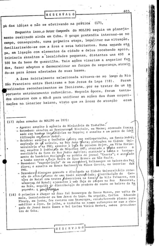605
                                       lRESERVAL;O

I                                                                              (17).
pb da~ iaiias e nao se efetivando na prãtic~
                Enqua~to isso,o SetorCampOnês do HOLIPO seguia um planej a-
    mento realitad6 ainda em çuba. O grupO,pretendia internar-se no
                        . ~?                                       '
    campo; conseguindo, numa pr~meira etapa, legalizar sua situação,
    familiarizando.'.:..se a ãrea e seus habitantes. Numa s~T"ldaet~
                      com
    pa, em ligação com elementos da cidade e deles recebendo apoio,
                                        .•
    iniciaria assaltos a localidades pequenas, distantes uns 400                                          a
    500 km da base de guerrilha. Tais açõds visariam a angariar fu~
    dos, fazer adeptos e desmoralizar as forças de segurança,atrain
    do-as para ãr~as afastadas de suas bases.
                A área inicialmente selecionada situava-se ao longodo Rio
    são Francisco entre rbotirama e Dom Jesus da Lapa (18).                                         Foram
     ealizados reconhecimentos em !botirama,.por s~ tratar de um im
     p~rtante entr6ncamento rodoviário. Naquela época, foram                                       tenta-
     dos cbntatos bom o MR-8 para unificar as ações das duas organi-
     zações no. interior baiano, visto que as áreas de atuação                                        eram




     (17)       Ações armadas        do HOUPO cm 1971:                                     /


                _ Á~osto~ assRlto    i aB~ncia do Minist~rio      do Trabalho:
                  Setembro:  a'ssaU:o, ao Restauralq)16 Bierhélle,    em Hocma; .atentado             fracas
                  s~d~ co~ bomby incyt<di~rias       no ~bppjn;    e assalto   a um posto            de iden'
                   t1flcaçao   e~anto       Andrc.      ..
                   Olltubr~: assalto     <; i.nc~ndió cr·tr~      lima radio~atru~ha,      em ~anto.-ndr.~;
                   e)~plosao de t1~ velculo,       na Rua Joao ~;6ura; p1chaçoes. na C1dade              Un1-
     •             versitiíria  c7~a PUC; assalto         à 10.6a  ác  perucas    Dejnn, em Vila ~l.?ria-
                   na; assalto    i IndtÍsty{a de ~láquihéls Al'lF; atentado          a tJ6}llb3 contra       o
                   escritório    da 1:550 d<l .Runjl'edrO ;1~él:jC(l; ~tent('ldo-'a bQl'mbac has.tca-
                   menta da bandc1rn H~r1ghc.3 no predlo
                    a bombél contra
                                                                '     do Jornal_"Gazcta";
                                      a/loJél Seélrs de ÁgUé1 Branca em Sao Paulo.
                                                                                                 e ateltado
                                                                                                            .


                                                               t
                 _ Novembro: "exproprinç.ão"         de lllll <lU  nóv0.~ Volkswagen no bairro d2S Per
                    di.zes; e assalto     ao Banco Nacional        de Hinas Gerais,      no interior      das
                   n1U.                          .                                     .
                   D:zembro:) disc~so   gravado ~ di~u 1[',é1 do n~ Cidnd~ Un~.ve:s ~tár ia :1 tra-
                   ves do aIto-fjrlante  de um:l koml)l exprolr1adai'     lstrlOtnçao   de     Car-
                   t~es de Natal com textos fubvc:r5i::os      l;él favql da Vi.la Palmares,     nas
                   vcspera.ê-do~NaNll;  e~assalto    a uma lbJa de r upas na Rua        Xavantcs,.
                   no Brás, sC~~.~.~~:lc distribuiçZ~o   do produt~o do roubo no bairro      J.:l Sa
                   popemha. t F'4'A/'~
         (18)    O primeiro   a chegar na área foi Boanerges        de Souza Hassa,       por volta    de
                 maio, instalando-se     em Bom Jesus da Lapa. Em scguid.:l,        Carlos       Eduardo
                 Flcury,   em junho,  fez contnto    COlllBoancrgcs,
                                                          '            estal)l'lc>ccndo     plano~; para
                 mobili~H' él área.  Em julho,   o trab:llho  no c:lmpo reforçava-se         com a che-
                 gada de Jcová Assis Gomes c Rui C.:rlos Vieira        Bcrbet,      [l11bos procL'dcn-
                  tes     de Cuba.
 