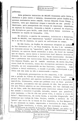 ~     E·S E R V A O O     I      __     ••••••__   ~      50r
                                                                                                                 ----   ...•. "



            prõxima,s.

                          Esta primeira tentativa do MOLIPO fracassou pela falta de
            dinheiro e pe~o cerco                 a     Lamarc~, ~esenvo1vido pelos órgãos de Se
            gurança ~xatamente nessa região. Carlos Eduardo Pires F1eury, in
      ,     c1usive, teve que abandonar roupas e munição em uma                                   pensa0
                                                                                                                        et
                                                                                                                            -
            Ibotirama, pela prox;midade das forças de segurança                                   empenhadas
            na captura de Lamarca. Deixando a Bahiã, o pessoal da organiza~
            ção dirigiu-se para Goiás, onde Jeovã Assis Gomes                                   iniciava                Um
            trabalho na região de'Araguaína  (19).

                  No entanto, a partir de novembro, iniciou-se a desarticu~ i
            lação do MOLIPO, com importantes "quedas" ocorridas em são Pau~ I
            10 e no Rio de Janeiro, as quais se refletiram no campo.

                          Em são Paulo, os órgãos de segurança chegaram ao endere
           da Rua Cervantes n9 7, em Vila Prudente. No dia 5 de                                    novembro,
           ao tentarem entrar rio "aparelho", após se identificarem cornop~
           liciais, os agentes foram recebidos a bala. Ao final do tiroteio
           que se seguiu, jazia morto o terrorista José Roberto Arantes de
           Almeida. Ao ser vasculhado o local, foram encontrados                                      documen-
           tos e pertences dos terroristas Aylton Adalberto Mortari e                                            Ma-
           'ria Augus~a Thomás, que lá                        também         residiam. No mesmo dia,Fra~
           cisco Josi de Oliveira, outro dos dirigentes nacionais da orga-
           nizaç50, ao ser surpreendido na Rua Turiassu, repetiria,                                          numa
           tr~gica e fa~al monotonia, a reaçao ã prisão, enfrentando a po-
           licia com uma arma na mão e encontrando a morte.

                  A derrocada prosseguiria no dia seguinte, 6 de novembro,
          .'
           com,'a prisão de Flávio de Carvalho 1'o101ina.
                                                       Flávio' "caiu" vivo
           porque foi possível aos agentes confundirem-se                               com a mu~tidão
           agarr~-lo, firmemente, antes que pudesse usar as duas                                     pistolas
           que portava, juntamente com uma granada de mão. Das poucas coi-
           sas que Flávio admitiu ao ser interrogado, foi ter realizadocu!:
           so em Cuba, onde foi doutrinado pelo instrutor cubano Olaf lia
                                                                        an
           dar armado 'e resistir ã prisão, matando, sempre que possivel,
           seus captores, a fim de nao ser preso vivo, e correr o risco de
           falar". Explicava-se, de certa forma, a suicida disposição  do~
           elementqs que vinham de Cuba. Forjou, também, a estória  de um
           "ponto" que teria às              1?    horas do dia seguinte, na Rua Marqueti.
          Ao      SC1."   colocado no local, cmpreendeu a tentativa de fuga, obst~
          da, cm Gltima instância, a tiros, que lhe causaram a morte.
          ('19)      P:rtici.p:w<lm  <10 tr.:lb:llho em Aragu.:línn:     Sérgio Cnpozzi, SU.:l mulher       .la-
  •                  no Vnnini c Otâvio lnr,elo. Rui Bcr;.lct c BO.:1ncrg('s instalnrnm-sc                      em
,'I                  Bals.:l.S, no Ni1r,mhno.      pr<)xlmo n Araguaín:.

                                                                             ~iI'
  1
  I

                                                   ~{ f. S ~~_~.
                                                  L__     ,__      -------
 