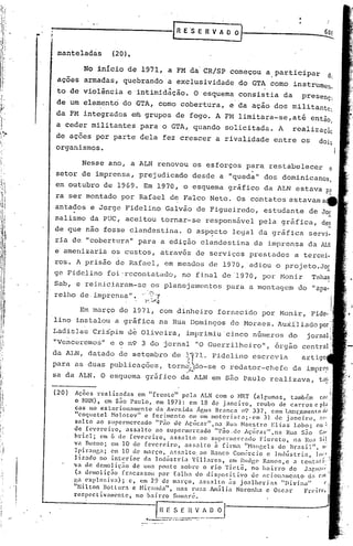 .•.   -------------f                                      R E 'SE           R V A O   ~------------......-:'60t

              mante1adas           (20).

                       No início de 1971, a FM da'CR/SP começou a.participar                                                  d(
              açoes armadas, quebrando a exclusividade do GTA como instrumen,
                                                             4                                      '
              to de viol~ncia e intimidação. O esquema consistia da                                                presenç2
              de um elemento do GTA, como cobertura, e da ação dos militante,
              da FM integrados efugrupos de fogo. A FM limitara-se,ati                                             então
                                                                                                                        ,
              a ceder militant~s para o GTA, quando solicitada. A                                              realizaçãc
             de ações por parte dela fez crescer a rivalidade entre os                                                      dOis
             organismos.

                      Nesse ano, a ALN renovou os esforços para restabelecer                                                  o
             setor de imprensa, prejudicado desde a "queda" dos dominicanos,
             em outubro de 1969. Em 1970, o esquema gráfico da ALN estava p~
             ra ser montado por Rafael d~ Falco Neto. Os contatos estavama~
             antados e Jorge Fidelino Galvão de Figueiredo, estudante de Jor
             nalismo da PUC, aceitou tornar-se responsável pela gráfica,
             de que nao fosse clandestina. O asp~cto legal da gráfica servi-
             ria de "coberturél" para a edição clandestina da imprensa
             e amenizaria os custos, através de serviços prestados a bi:!rcci-
             ros. A prisão de Rafael, em meados de 1970, adiou o projeto.J~
             ge Fidelino foi'rccontatado, no final de '1970, por Monir Tahan
             Sab, e reiniciaram-se os planejamentos para a montagem do apa_                                            lI



             relho de.imprensa 11 ." ,?"-:Y
                                           .    'r-;-~~
                   Em março de 1971, com dinheiro fornecido por Monir,
             lino instalou a gráfica na Rua Domingos de Moraes. Auiiliado
             Ladislau Cri~pim d~ Oliveira, imprimiu cinco n6meros do
             "Venceremos" e o                  n9   3 do jornal "0 Guerrilheiro"~                       órgão
             da ALN, datado de setembro de                              ~J.7l.      Fidelino escrevia
             para as duas publicações, torn~~o-se                                      o redator-chefe         da impr~
                                                                    '   .•~~
             Sa   da ALN. O esquema gráfico da ALN em são Paulo realizava,

             (20) Ações realizadas              em "frente"       pela ALN com o HRT (algumas,                também Nr:
                   o HRN), em são Paulo,                em 1971:: em 18 de janeiro,            roubo de car.ros cpI;.1
                   ca·s no cs tac ionamcn to da Avenida Água Bro7lncn n':> 337, com tnnç:;l.lnenlO lh'
                   "coquetel        Nolotov"       e ferimento       em um motori5ta;.e11         3J. ele janeiro,       :1~;"
                   salto    ao supermcrcado             "pão de Açlicar",na         Rua Naestro        Elias   Lobo; em:'
                   de fevereiro,           assalto      ao supcnncrcado         "pão,dc    AÇlíc<ll.''',na Rua são       G;I"

                   hricl;     em 6 de fevel'ciro,            assalto     <'lOsupcrtnercado       Fioreto,      na Rua Si,l
                   va Bueno; cm 10 de fcvcr(~iro,                  ass.:11l:o à firma "Nanr,cls do Br<'lsil", IH'
                   Ipiranr,a;       em la de m.:1rço, assalto.           ao B.:111COom~rcio e lnd~str.ia,
                                                                                       C                                lO~1
                   lizado     no interior          ela Indtistria     Villares,      cm Rudgc Ramos,e a tentnti.,
                   va dc dcmoliçno            de Ulll.:l ponte sobre o rio Tietê,            no b~lirro do Jaf,u.11'· J
                   (a demolição          fracassou       por falha      do dispositivo       de ilcion,1mento        d:J C;II
   ,               ga explo:;iv.:1);        c, em 29 de ln.:1rço, assalto            ;IS jO:Jl1)('rias     "Divi.na"         l'~

, 'I
   I
   I
                   "Hilton     Botlur:1 c Hirand<1", nas ruas Arnillia Noronha e 0:;C:11" Freirl', f,
                   rer.pectivlll('ntc,       no l;airro      Sl1man~.                                                     J
                                                          '-~~_r:_:~~.!:_l_)
                                                                ...~
                                                     "'- .•.--.- ..----
                                                                          _~j-----------
                                                                               ,
 