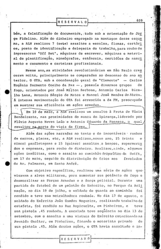609
                                              IRESERVAL~
             .   '




     bim,        a falsificação             de documentd~,      f tudo sob a orientação              de Jor
     ge FideIino.              Alim    do dinheiro         empregado      na montagem       desse      esqu~
     ma,    a ALN           realizou        7 (sete) assaIt6s       a escolas,        firm~s,     cart6ri
     os, posto              de identLficação          e delegacia       do trabalho,~ara         roubo de
     impressoras              "Off Set",        miquinas     de escrever,      máquinas        e mate ri-
                                       ,
     aI de pIastificação,                     mimeógrafos,      estênceis,     certidões        de nasci
     mento           e casamento       e carteiras         profissionais.

                     Nesse    ano, as atividades           revolucionárias       em são Paulo           cres
     ceram           múito,    principalmente          se comparadas        ao descenso        do ano an
     terior.           O GTA,     sob a coordEmação            geral    de "Clemente"                 Carlos
     Eugênio           Sarmento       Coelho     da Paz .:-, possuía         diversos       grupos           de
     fogo,           orientados       por Jos~ Milton          Barbosa,     Antonio     Carlos         Dica-
      lho Lana,             Antonio    Sérgio      de Matos     e Hano~l     José   Hendes      de Abreu .
     .Â intensa             movimentação        do GTA foi acrescida          a da FM, preocupada
      em most.rar sua eficiênci.a em ações                       armadas.              _- _---          __

           ~. E~~                 maio,       a ~J.JN~iZOti       ::- assalto       a Frota      de rráxis
      Bandeirante,             nas proximidades            do museu     do. Ipiranga,liderado            po~
      Flávio          Augusto     Neves       Leão 'e Antonio     Eduardo     da Fonseca          o     qual
      resul~6u          norte              do vigia   da firma.

                     Além    das açõe·s narradas           no texto     e de incontáveis'             roubos
      de carros,             placas,        etc, a ALN realizou,nesse          ano,     25    (vinte          e
      cirico) panfletagens                   e 15 (quinze)      assaltos.a     bancos,        supermerc~
      dos e empresas,              para       roubo   de dinheiro.        Realizou,ainda,         algumas
      açoes          ins6li tas, como o assaI to ao caminhão                  fri"gorífico
                                                                                         da           SVift,
      em 17 de maio,              seguido       da distribuição         de frios      aos       favelados
tt   da Av. ?almares,                  em Santo André.

                     Com objetivo           especifico,      realizou     uma s&rie     de açoes         que·
      visavam          a alvos     militares,         para    aumentar     sua pot6ncia         de fogo e
      desmoralizar              as Forças       Armadas      e a força     policial.        Durante      uma
      partida          de futebol           de um pelotão      do Exército,      no Parque           da Acli
      maçao,          no dia     19 de julho, o sdldado             de guarda       ao caminhão          foi
      rendido          e teve     sua metralhadora            roubada.     No dia     17 de agosto,            o
      soldado          do Exército           J050 Guedes      Nogueira,     realizando        trabalha de
      estafeta,              foi rendido       na Rua Aspicuelta,          em Pinheiros,         e      teve
      sua pistola              .45 roubada.        A escalada      teve        "-  .
                                                                           sequcnclél no dia           13 de
      setembro,              com o assalto        a uma viatura         do Exército     estaci'olli1Clll
                                                                                                     na
      Avenida          Gunl ter, em Pinheiros,               f icaml0    o mot.orista pr ivac10              de
      sua pistola              .45. Além desrias aç6es,            o GTA llélviaassaltado              a in-
 