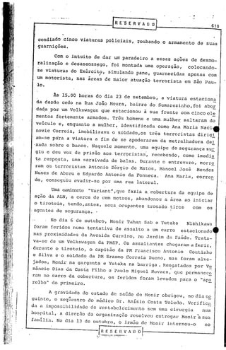 . ..   .   .....                                                                                          ,                .
                                                                   R E    's E R V A O O                                                         610


              ccndiado cinco                 viaturas       pOliciais,           roubando                      o armamento           de suas
              guarnições.

                         Com o intuito              de dar um paradeiro                                 a essas        "-
                                                                                                                     açoes     de desmo-
              ralização             e desassoss~go,               foi montada                         uma operaçao,          colocando-
              se viaturas                 do Exército,           simulando       pane,                   guarnecidas         apenas          com
                                                      "
              um motorista,                 nas áreas       de maior         atuação                     terrorista        em são Pau-
              lo.

                        As 15.00 horas               do dia 23 de setembro,                                    a viatura       estaciona
              da desde            cedo na Rua João Moura,                    bairro                     do Sumarezinho,foi                 aboE
              da~a por um Volkswagen                      que estacionou                    à sua frente                  com cinco ele
             mentos           fortemente         armados.         Três     homens                     e uma mulher         saltaram          do
             veiculo          e, enquanto           a mulher,            identificada                      como Ana Maria             Naci
             novic     Correia,             imobilizava           o soldado,os                         três     terroristas          dirig~
             am-se p~ra              a viatura.a          fim de se apoderarem                                 da metralhadora              de!
             'xada sobre o banco.                  Naquele         momento,         uma equipe                     de segurança             sUE
             giu e deu voz de pr~sao                      aos terr9ristas~                              recebendo,        como       imedi!
             ta resp~sta,                 uma saraivada           de balas.         Durante                    o en~revero,           morr~
             ram os terroristas                   Antonio         Sérgio     de Matos,                        Manoel    José         Mendes
             Nunes de Abreu e Ed~ardo Antonio da Fonseca.'                                                       Ana Maria,          corren
             do, conseguiu evadir-se por uma rua lateral.

                       Uma camionete "Variant", que fazia                                             a. cobertura      da equipe            de
             açao da ALN, a cerca de cem metrtis, abandonou                                                     a area     ao iniciar
             o tiroteio, tendo,antes,                       seus ocupantes                             trocado    tiros        com          os
            .agentes de 'Segurança ..

                      No dia 6de                 outubro,        Monir      Tahan               Sab e Yutaka                 Nl~hikawa
             foram     feridos            numa    tentativa        de assalto                         a um carro          estacionado
            nas proximidades                 da Avenida           Cursino,       no Jardim                       da SaGde.       Trata-
            va-se     de um Volksvagen da PMSP.                          Os assaI t<~ntes chegaram                            a ferir,
            .durante      o tiroteio,             o capitão             da PM Francisco                         Antonio      Coutinho
            e Silva       e·o soldado             da PM Erasmo             Correia                     Bueno,     mas    foram       alve-
            jados, Moní.r na garganta                     e Yutaka          na barriga.                         Hesgatados       por Vs:
            nãncio     Dias da Costa               Filho         e 'Paulo Miguel                        Novacs,      que permanec~
            ram no carro da cobertura,                           os feridos         foram                  levudos      para     o "ap!
            relho" do primeiro.

                     A gravidade              do estado           de saGde       de Monir                      obrigou,      no diuse
            guintc,      o seq~estro              do'médico             Dr. AnIsio                     Costa    Tolodo.      Verifica
        .   da a impossibilidade                   de restabelecimento                                 sem uma cirurgia                    num
     . '/
        I
            hospital,             a direc50       da organização             resolveu                     entregar        Monir~sua
     . I

;1
            famIlia.          No dia 13 de outubro,                     o irm50 de Monir                         illtornou-o               no
.,
t                                                      r.~JE ...~_E r~_~. A I)
                                                     •.... . ,.. . .. ~
                                                            ,.      ' ..
                                                                                 0'1   1



                                                                                        -----------                                   __




1
 