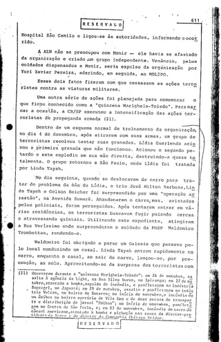 611
                                            [R E 5 E R V A ~~.

      Hospital São.Camilo e ligou-se às autoridades, info~mandooocot
          ,
      rido •

             . ~ ALN não se preocupou cdm Monir -
                                                ele havia se afastado
      da organização e criado.~m grupo independente. Venâncio,   pelos
      cuidados dispensados a Monir, seria expulso da organização   por
      Yuri Xavier Pereira, aderindo, em seguida, ao MOLIPO.
                       ,
            Esses dois fatos fizeram com que cessassem as ações terro
      ristas contra as viaturas militares.

            Uma outra série de ações foi planejada para comemorar     o
      que ficbu t:onhecido como a "quinzeha Marighela-Toledo". Para mar
             ~        ,,:




     car a ocasião, a CR!SP executou a intensificação das ações ter~
        ,        .
     ror ista 5 de propag a.nda al:'mad.a
                                        (21).

ta          Dentro de um esquema normal de treinamento da organizaçã~
     .no dia 4 dé dezembro, após atirarem com suas armas, um grupo de
     terroristas. resolveu testar suas gl~anadas. Lídia Guerlenda acio
     nqu a ,primeira granada que não funcionou. Acionou o segundo pe-
     tardo c este explodiu em sua.mao direita, destruindo-a                                                quase t~
     talmente. O grupo retornou a são Paulo, onde Lidia foi                                                  tratada
     por Linda.Tayah.

            'No dia seguinte, quando se deslocavam de carro para                                                   tra-
                                                                                                      ,      ,
     tar'do problema d~ ~âo de Lídia, o trio Jos6 Miltofi Barbosa,Li~.
     da Tayah e Gelson Reicher foi'surpreendido por uma "operaç50 ar
     ras~ão", na Avenida Sumar~. Abandonaram. o c~rro,mas,                                                avistados
     pelos policiais, for~m perseguidos. Após tenta~em entrar em va-
     rias resid~ncias, os terroristas buscavam fugir pulando                                                     eercas
     c atra~essando quintais. Utilizando este expediente,                                                 atingiram
     a Rua Verissimo onde surpreenderam o soldado da'PMSP                                                 Waldomiro
     Trombettas, rendendo-o.

             Waldomiro foi obrigado a parar um Galaxie que passava pe-
     lo local conduzindo um casal. Linda Tayah entrou rapidamente no
     carro, enquanto o casal, ao sair do carro, lançou-se, por                                                    pre-
     caução, ao solo. Apr6veitando-se da surpresa dos terroristas com

     (21) Ocorreram durante   a "quinzena  Harir,hela-Toledo":       em 26 de outubro,      as
          salto   à agência da Light, n.1 Ru.:l Silv.:l J3Ul'110, no Ipir.:lOg:l; em 27deou
            tubro,atcntado           a bomba,seguido           de incêndio,        c p.1nfletagenl         na inelLístria
           Superf,C'l,      no J.1~t1.1ré; em 29 de outubro,                asn,;lto      C' p:lllfll'lagem      na indús
           tria      Vulcan,       no b:lirro    de Socorro;        no início       de novC'mbro,o          inccnclio eTC
           um ônibus        no bai.rro       opC'rário      c!c Vila Ema e de duas peru.1s.de                  tr:mspor
           te e distri.bui.ç5o           do jornal       "Folh:ls";     no início        de novC'mhro, p:1I1i1e>t:1.
           cem no C('ntro de ~;.~o Pau lo, c; em 03 de novemhro,                             illc:ênd io do ca rro clõ
           cônsul       ,1mC'ri.eano,:llcnt'ldo       :, bomha c pichaç~o           na:, ca: •.1S cio diretor-prc
           r.i!.h·l1l'P (1:1 S(·•.
                                 1r~: (' d~._~i..!".!~~l':'I_ ..E~~n).'.Sllhi:1 Chic.1!'.(l IIdell',!'.                  -.


                                          i~: ~_~._~_:.).~J
                                                  s..
 