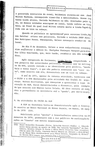 612


         a pr~cav~da         iniciativa                do casal,           Waldomiro      atrac6u-se       com     Josi
        Milton       Barbosa,        conseguindo                  tirar-lhe        a metralhadora.         Nesse    ins
        tante Linda atirou,                       ferindo         Waldomiro        na mão. Alértados         pelo    t!
        ro, os demais          soldados               acorr(;'jram
                                                                 ao' local, 'tendo início                    um tiro
        teio, ao final do qual José Milton                                   estava      morto    e Linda Tayahf~
        rida com um tiro na cabeça.

                    Quando    os policiais                   se aproximaram- para             socorrer     Linda, GeJ:
        son Reicher           atirou          nos policiais,                 ferindo     o soldado      PMSP Alci-
        des 'Rodrigues Souza.                     P~rseguido,             Gelson    conseguiu       evadir-se       do
        local.

                    No dia 8 de dezembro,                        Ge1son     e seus companheiros            consegu!
        riam seqüestrar             o médico              Dr. Euc1ydes            Fontegno       Harques para ate.!].
        der LídiaGuer1enda,                       que, mais tarde,                receberia       uma mão ortop~
       'dica.

              Após recuperada do ferimento, ~?;~~respondendo            a
        uma pergunta das autoridades policiais, declarou que 'um mili ta!!
        te do GTA, quando               instado             a se identificar             pela polícia,       "manda
       bala e tenta fugir",                       o que nao poderia                acontecer      era   "cair      vi-
       vo", como ocorreu               com ela, desacordada                        com um tiro na cabeça.

                o ano de 1971, apesar da intensa atividade,                                      terminava com
       o CR/SP e o GTA desfalcados                              pela atividade           dos órgãos de segu-
       rança. Muitos mi~itantes,                           que começavam            a questionar        o tipo      de
       atuução da ALN, foram desestimulados                                   adissent.ir,         pelo,   exemplo
       dO'que ocorreu          com M&rcio                  Leite Toledo.            Só lhes restava        um cami
       nho: u permanência                na militânciy                    até a "queda",         por morte ou pr_:i.:.
       sao.


       8. As utividades             da CR/GB da ALN

             A ALN na Guanabara haviu-se desestruturado apos o frustra
       do assalto ao Banco Nacional de Minus Gerais, em Rumos, em ago~
       to de 1970  (22).

              Debilituda pelas "quedas" e transferências ocorridas no 2~
       semestre de 1970, prosseguiu com a sua poli tica de reaLi.'zaçãode
       açoes em ."frente" com outrilS orgunizações.
       (22)
              Otoni. Guim:ll'iics Fernandcs   Júnior,      Reinaldo    Guarani  Si.mões    e Eduardo
              Lei.te foram presos     cm agosto   de 1970. 'Por cstarem        "queimados"     na Gua-
   ,          nabara,   Antonio Sél"r,io d0- r'btos (' Sônia t-bria F('rreira        Lim .• transferi
, 'I          fnm-sc  para S~o Paulo,      enquanto Ha)'cos      Non:lto ela FOIl!;eca c Aldo S.:Í13r'{
              to de Souza Neto llcsloc.:lram-se

                                                   '0L~~'~"::("i7.n ÕO
                                                      par,"J Ninas Ger.1i~. Benjamin de Olivci=-
   I
  I
  ,

              ,"n   Tomo     N"to   '"0"'1'''''                          v~~~~'      ç    o




                                                     ... . ..•-.... ~
                                                  •.... ~--.~~ .•
                                                              .     '~
 
