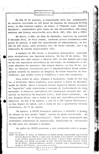,
,   '



                                                                                                                 613
                                                ESEHVfl.LO
                                                              -::---


                 No di~ 25 de janeiro, 'a organização dava sua ,colaboração
        ao assalto realizado no 109 Setor de Guardas de Controle deTrãn
        sito, na Rua Pereira Lanilim, em Ramos. O "Comando José                                           Roberto
        Spicgnet''' r.esponsável pel<? roubo de uma metralhadora
                  I                                                                                   INA, repre '
        sentava uma:·frent;.e
                            constituída pelo MR-8, HRT, VPR, ALN e PCBR.

                 E~ abril, o GTA, em fase de formação, realizou um assalto
        à Garagem Pina, em Vila Isabel, roubando quatro automóveis edez
        'pares   de   placas. A ação foiconsidérada                          um adestramento,               em ra-
        zão do GTA atuar, pela primeira vez, de forma isolada, sem a co
        laboração de outras organizações                          (23).

                 A ex~~plo de são Paulo, a Guanabara desenvolvia                                        esforços
,tt     para estabelecer sua imprensa,própria. No dia 22 de julho, foi
        realizada uma ação contra a empies<1 RUF, .na Rua Debret, com orou
        bo'de uma copiadora eletrônica ~e matrizes, um mimeógrafo e vá-
        ~ias mãquitias de escrever. Uma ~emana dcpoj,s, no dia 29 de                                             ju-
        lho, os recursos financeiros para o empreendimento                                       foram consc-
        'guidos atrav~s do assalto ao Hospital da Or~em Terceira da Pro-
        vid~ncia, qu~ rendeu cento e cinq~cnta e sete mil cruzeiros.

                 Dias antes da ação, chegara ã Gua~abara, vinda de são ~au
        10, a mili tantc Sôn~a lIipóli
                                     to, pl'lra on tétro Setor de Documen-
                                              m
        tação dá CR/GB. Sônia e Antonio Carlos Nogueira Cabral alugara~
        um "aparelho" onde instalar~m o esquema de fornecimento de doeu
        mentação. O material necessário foi con~eguido através dos                                               as-
        salto's ao <:artório do Registro Civi'l, José lüves Linhares,                                              na
        Rua Joaquim Méier, com o roubo de duas mil certidões,carimbos                                                e
e       máquinas, no dia 9 de agosto, e aos 59 e 189 Postos Eleitol"éüs/
        na Rua Miguel de Lemos, com o roubo de 'mil e quinhentos titulas
        eleitorais, em 17 de agosto.

                  Em agosto, a CR/GD conseguia publicar e difundir o primei
         ro número de seu jornal t1Aç.ão". entro da mesma orientação
                                         D                              do
         "Venceremos" e de "O Guerrilheiro tl, "Aç~o" fazia propaganeb das
         atividades criminosa~ do organizaçfio, cndeusnndo os                                        milit2ntes
         da ALN pela sua coragem e ousadia.

                  As ações da CR/GD passaram a ser orientadas para a propa-


         (23)    Em mc.:tdo5 d(~ maio,          :5 filcir.:ts  da Cl{/GB scrimn        cnp.rossndas     por Antonio
                 Carlos    Nogueira       Cabral      (' Luis JOS(~ d.1 Cunha ("qucimados"            em s:io 1':11]0)
                 c por 1:'1:vio Augusto           N('v('s Lc~o dC' S:lll~~~ C' AU1"Cn:a :'kll."ia do N.1Sc.i:::L'nlo
                 Furtndo,     Cjl1t' foram      inlL'gl::1l1os ao GTA' Em contT:lpnrlida,            Gil~;Oll  l'ih(·j.
                 )"0 dn Si.lv:1, vollmtndnll('nte,            pC'}"(lt'l1 : ligaç;Cl C0m a organi;~aç~(l,       d(~T'
                 xnH"              ii
                          CI m i li [, nc i.1 •

                                                  _~~~~':!:~I~J-------------_--
                                               [~~:-$
 