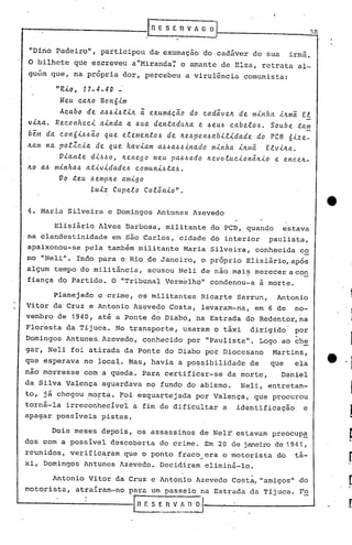 .----         __   rnE       S E   n   V A ~   Q'
                                    .             .             -
 "Dino Padeiro", participou d~ exumação do cadáver de sua                              irmã.
O bilhete qttee~creveu a "Miranda~' o é1I11an de Elza, retrata al-
                                          te
guem que, na pr6pria dor, percebeu a viru16ncia                         comunista:

       "R.i.o 17 - 4 - 4 O -
            I


        Meu c.alto Bonó-i.m
                              i
        Ac.abo de add.i.4t.i.1t exumdc~o
                                      I
                                          do c.ad~velt de minha -i.ltmiEl
vilta. Rec.onhec.-i.ainda a 4ua dentadulta e ~eUd c.abelod. Soube tam
b~m da c.on6-i.4d~0 que elementod de Itedpondabil.i.dade do PCB6-i.ze-
Itam na polZC..i.d de que hav.i.am a4da~dinado  minha iltma Elvilta.
        O-i.ante d-i.6do, Itenego meu pad6ado  Itevoluc.-i.on~ltio e enc.elt-
Ito ad minhad at-i.vidaded c.omuni6ta6.
        00 teu demplte amigo
                 Luiz Cupelo Col5nio".

4. Maria Silveira e Domingos Antunes Azevedo

      Elisiário Alves Barbosa, militante do PCB, quando estava
na clandestinidade em são Carlos, cidade do interior paulista,
apaixonou-se pela também militante                    Maria Silveira, conh~cida co
m6 "Neli". Indo para o Rio de Janeiro, o pr8prio Elisiário,ap6s
alsum tempo de militância, acusou Neli de não mai~ merecer.a con
fiança do Partido. O "Tribunal Vermelho" condenou-a à morte.

       Planejado o crime, os militantes                    Ricarte Sarrun,        Antonio,
Vitor da Cruz e Antonio Azevedo Costa, levaram-na, em 6 de                              no-
                                          .                                                 .
vembro de 1940, até a Ponte do Diabo, na Estrada do Redentor, na
Flor~sta da Tijuca. No transporte, usaram o táxi                          dirigido      por
Domingos Antunes. Azevedo, conhecido por "Paulista". Logo ao ch~
                                                                                        .
gar, Neli foi atirada da Ponte do .Diabo por Diocesano                           Martins,
que esperava no local. Mas, havia a poss.ibilidade de                            que    ela
não morresse com a queda. Para certificar-se                         da morte,     Daniel
da Silva Valença aguardava no fundo do abismo.                          Neli, entretan-
to, já chegou .~ofta..~~i e~quartejada por Valença, que procurou
torná-la irreconhecível a fim de dificultar a identif~cação    e
apagar possiveis pistas.

      Dois meses depois, os assassinos de Nel~. estavam preocupa
dos com a possivel descoberta do crime. Em 20 de janeiro de 1941 ,
reunidos, verificaram que o ponto fraco ~ era o motorista
                  .                                                               do    tá-
xi, Domingos Antunes Azevedo. Decidiram eliminá-lo.

      Antonio Vitor da Cruz e Antonio Azevedo Costa, "amigos" do
motorista,   atraíram-no para um passeio na Estrada da Tijuca. Fo

                               E              n   V_~_~--_"":'-_._. -------'
                                                                  -
 