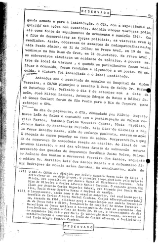 ~      E 'S E R V A~_'                      ~~


            ganda armada e para a intimidação. O GTA, com a exper~ê~cia aQ_ II
           quirida nas ações bem sucedidas, decidiu eleger viaturas poliei
                                                              .
           ais como fonte de suprimentos de armamento e munição (24). Co.                                           -
           o fito de desmoralizar as forças POliciais, as viaturas eram in
          cendiadas. Assim, ocorreram ~ os assaltos às radiopa trul has :naAve                                  -
                   .
          nida Prado J6nior, em 31 de julho; na Praça Aval, em 19 de no_
                           .                          .                                                         -
          vembro; e na Rua Dias -da Cruz, em 31 de -outubro. Na Praça Aval ,
          os subversivos simularam um acidente de trãnsito, a poucos me.
         tros do local da viatura , e quando os patrulheiros foram veri.
         ficar o Ocorrido, foram rendidos e algemados a Um poste. Em Se.
       . ~ida,
       ~,'~
          ':;Yí;.Ât~~~~) a viatura foi •incendiada e o local panfletado .

      "       Animados com o resultado do assalto ao Hospital da Ordem
      ?Terceira, a CR/GB planejou o assalto à Casa de Sa6de Dr. Eira
       em Botafogo (25). Definido o dia 2 de setembro com a data da
      ação, José Milton Barbosa, Antonio Sérgio de Matos e Hélber Jo-
      sé Gomes Goulart foram de São Paulo para o Rio de Janeiro para
      reforçar     o GTA.
      ~

       I     No dia do pagamento, o GTA, comandado pOr Flávio Augusto
       Neves Leão de Sales e contando com a participação de Hélcio Pe-
        .     .
       reira Fortes, Antonio Carlos Nogueira Cabral, Sõnia DipÕlito,
      Aurora Maria do Nascimento Furtado, Isis Dias'de Oliveira e Pa~
      lo Cesar Botelho Massa, além do reforço paulista, entrou emação
      à chegada do carro pagador na casa de sa6de. Surpreendida,a glli~
      da de segurança do noSOcomlO reagiu ao assalto. Ao finil de um
      intenso tiroteio, o rol das VItimas fatais da subversão est,ava
     acrescido dos guardas do segurança Gardênio Jaime Do]co, Silva-
     no Amincio dos Santos e Dermerva] Ferreira dos Santos, enquanto
     o médico Dr. Marilton Luiz dos Santos Morais e o enfermeiro Al-
     mir ROdrigues de Morais saIam feridos. Os assaltantes, além de
     (24)
          o GrA da CRIGB era dirigido         por Flávio Augusto Neves Leio de Salcs                       e
          artiCulava_se      em dois grupos.      O primeiro       grupo,chefiado         pelo prôprio
          Fl<Í'Ío, era constituído      por Aurora Maria do Na,cimento               l'urtado,      rsi s
         Dia. de Oliveira      e Carlos Alberto        nadeI     C"nloso.     O segundo grupo,che
         fiado por Antonio Carlos Nogueira             Cabral,    era formado por Sonia llipó::
 (25) . lito,     Paulo Ccsar Botelho N.1ss.1 c ~Ierival          d.e Jralijo.
         O levantmn.nto,     assim Como o do assalto           antprior,      foi real izado por in
         tOl'''ôd ia d. CarI os AI be rto Made I Gardos o. Car los AI b" r to, e "-ma ri nh"I
         1:0, cassado em 1964, aliciara         para .1. organizaç.1o       SU.:l amiÍsiél   HermcJin=-
        da d" 'J"sus NOlo e Silva,        funcion,írin     do llospital      da Ord"m rercoira           .
        lle •.melinda de Jesus realizou
                o                             o lev.,n t.1mento d., d.,.., do P"gameo to             dos
        f uocio .; do..  Quan t o i Casa de Sacõ     de Dl'. Eira s, o lev an t "me o to do dia
       do pa~ameut. foi fcito        por Ma•.ia da Concei.io           Nascimento,       .erVente     do
       e.tabolocimonto      e namorada do i •.mio de Carlos Alberto,                o fuzileiro       na
       vaI Paulo S~rcio Fonsec.:l Cardoso.



",
                                 -Ln"SE~~-  1..-                           _
                                      . ..
                                        e
                                               ~   ...
                                                             ..
                                                         ,.. . .
                                                                   ....
 
