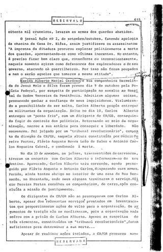 - ,


                                rR E S E H V 1 ~ O·
                                                 >
                                                                               615



         oitenta mi~ cruzeiros, levaram as ármàs dos guardas abatidos.

               o   jornal Açio n9 2, de .set~mbroloutubro, fazendd apologia
         da chacina ,da Casa Dr. Eitas, assim justificava os assassinato~
         ~A imprensa da ditadura procurou explorar politicamente     a morte
              .          .
         dos guardas, apresentando-os como vítimas inocentes. No entanto,
         é preciso ficar bem claro que, conscrente ou inconscientemente,
         naquele momento agiram como defensores dos exploradores     e de seu
         governo, atacando os guerrilheiros. Por isso não foram poupados
         e nem o s~tio aqueles que tomarem a m~sma atitude".            ~.
.              @~s    Alberto Haciel cardosSJ-e sua companheira Hermelin-
         da de Jesus Melo e Silva foram presos dia 9 de outubro pela Po-
          ícia Federal, por suspeita de participação no assalto ao Hospi
         tal da Ordbm Terceira da Penitência. Admitiram algumas      coisas,
         procurando ganhar a confiança de seus inquisidores. Vislumbran-
                     "

         do a possibilidade de ser solto, Carlos Alberto propõs entregar
                                                       ,  .
         os militantes. da organização. ~olto no dia 10, Carlos      Alberto
         entregou um "ponto frio", com um dirigente de CR/GB, conseguin-
         do fugir do controle dos policiais. Retornando ao seio da orga-
    .•   ni~ação, narrou a sua ast6cia para conseguj,r a liberdade.          Não
         'convenceu. Foi julgado por um "tribunal revolucionário",      campos
         to da direção da CR/GB, naquela altura constituÍda .por Hélcio ~~
         reira Fortes, Flávio ,Augusto Neves Leão de Sales e Antonio Car-
         los Nogueira Cabral, e condenado        à morte.

               No dia 13 de novembro,os juizes', transvestidos de carrascos,
         tiveram um encontro    com Carlos Alberto e informaram-no do         seu
          estino. Apavorado," Carlos Alberto saiu correndo, sendo       perse-
         guido por Flávio Augusto e Antonio Carlos, disparando suas armas.
         Ferido, ainda tentou abrigo no interior de uma casa da Rua Ber-
         nardo, no Encantado, onde seus algozes terminaram o serviço.Hél:,
         cio Pereira Fortes recolheu os comp21nheiros, de carro, após con-
         clu{da a missão de justiçamento.

                  Os dirigentes da CR/GB nao se preocuparam com Carlos        Al-
         berto, apesar dos "relevantes serviç.os"
                                                prestados em    levanta~~1Cn-
         tos.que proporcionaram ações de vulto para a organização.       Os ar
         gumentos de traição n50 se confirmaram, pois a organizaç5.o 'nada
          sofreu com a prisâo de Curlos Alberto. Apenas as suspeitas           de
         três elementos, constituidos em "tribunal revolucionário" ,foram
         suficientes para determinar a sua morte ...

                  Apesar de realiznr ações isoladns, a CR/Gn procurou        mnn-

                                  l~~~_~-~ n ~..:,._~~~
 