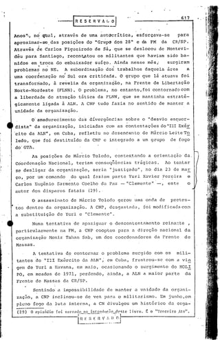 r   R E S   É   R V h ~.,
                                                                                                                617

                                                            ---
    AnOS""     no    cJt.wl,através          de urna autocrítica,                   esforçava-se               para
    aproxima~-se        das posições           do "Grupo            dos     28" e da FM            da     CR/SP.
    Atravis     de tarlos       Figuqiredo             de   ~ã, que         se deslocou           de Montevi-
    diu para        Santiago,        recontptou          os militantes              que haviam          sido ba-
    nidos     em troca     do embaixador                suíço.      Ainda        nesse     mês,         surgiram
                 ~                                                  :
    problemas        no NE.     A subordinação                 dos trabalhos              daquela       arca       a
                 I              ".
    urna coordenação          no Sul era critit.ada. O grupo                             que   lá atuava        foi
    transformado,         à revelia          da organiza~ão,                na Frente          de Libertação
    Norte-Noideste            (FLNN). O problema,                  no entanto,foi              contornadocorn
    a liberd~de        de atuaçãotãtica                  da FLNN,          que    se mantinha           estrati-
    gicament~        ligada     à ALN. A CNP tudo fazia no sen~ido                                de manter        a
    unidade     da organização.

              o' amadurecimento             das dívergências                sobre        o "desvio       escuer-
    dista"     da organização,              iniciadas          coni as contest.ações do "IlI Exér
    'cito da ALN1f,       em Cuba,          ref letiu       no desencanto                de Hãrcio Lei te To
    ledo,     q~é foi destituído              da CNP e integrado                    a um grupo           de fogo
    do' GTA.
              As posições        de Márcio             Toledo,          contes~ando        a orientação           da.
    CciordcnaeãoNacion~l,                  teriam       conscqnências              trágicas.           Ao tentar
    se desligar        da organização,                 seria       "justiçado",           no dia 23 de mar
    ço, por um' comando               do qual          fazié.uil
                                                               parte            Yuri     Xavier     Pereira           e
    Carlos     Eugªnio     Sarmento          Coelho         da Paz -"Clemente"                          este        o
    autor     dos disparos           fatais        (29).·

              O ~ssassinato           de Márcio          Toledo          gerou    uma onda        de     prctes-
•   tos dentro        da organização.              A CNP,          desgastada,           foi modificada          com
    a substituição         de Yuri          e "Clemente".

              Numa    tentativa        de apaziguar                o descontenta~ento               reinante          ,
    particularmente            na FM, a CNP cooptou                      para    a direção        nacional        da
    organização        Monir     Tahan        Sab, um dos coordenadores                        da Frente          de
    Massas.

               A tentativa       de contornar               o problema           surgido       com os      mili-
     tantes     do "IIl Exército              da ALN";         em Cuba,          frustrou-se           com a via
     gem de Yuri a HéJ.vana,em maio,                        ocasionando            o surgimento          do HOL!
     PO, em meados        de 1971, perdendo,                   ainda,       a ALN a maior              parte      da
     Frente     de MéJ.ssasda CRISPo

               Sentindo       a impossibilidade                de manter           a unidade        da organi-
     zac50,     a CNP inclinou-se              de veZ péJ.ra militarismo.
                                                            O                                     Em junho,em
     pleno     fogo da luta          interna(          a CN divulgou             um 1ist6rico déJ.
                                                                                                  orga~
    ----
    (29) O C'pisódio      foi    n.:uT[lllo 11: intTocluC'?!o cl(H;tc          livro.    ~ o "Terceiro        .Ato"•.
                                            f H.~_~- nV.:' ..I~iJ--------------_..J
 