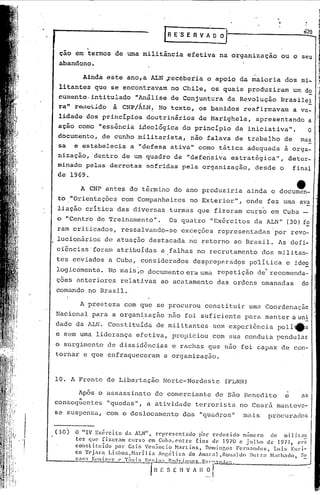 rR E·S E R V A       o~
                                                                                                               õ2Q

             .
 çao em termos                de uma militância           efetiva      na organização               ou o seu
 abandono.

           Ainda        este        ano,a    ALN .~ecébetia       o apoio          da maioria          dos mi-
 litantes        que se encontravam                  no Chile,     os. quais            produziram          um do
                                                                           .                ,                      -
 c:umento·intitulado     tlAnálise de Conjuntura da Revolução Brasile,!
    tl
 ra               à
       reJ.llci..ldo CNP/ÁLN: No texto, os banidos reafirmavam   a va-
 lidade     dos principias                  doutrinários       de Marighela,              apresentando             a
 ação    como     tless~ncia ideol6gica                 do princIpio             da iniciativatl•                  O
 docum~nto,        ~e cunho            militarista,        não falava            de trabalho           de     mas
 sa     e estabelecia                a "defesa       ativa"    como    tática           adequada       à orga-
 nização,        dentro            de um quadro       de "defe~siva             estrat~gicatl,          deter-
 minado pelas           derrotas            sofridas    pela    organização,              desde    o        final
 de 1969.

          A CNP antes                do t6rmino       do ano produziria                 ainda    o documen-
                                                                                                             e
 to "Orientações                   com Companheiros        no Exterior",            onde        fez urna ava
 liação     critica           das diversas           turmas    que fizeram          curso        em Cuba
o "Centro         de 'rreinamento".                  Os quatro     tlExércitos da ALN"                 (30) fo
ram criticados,                    ressalvandb~se       exceções       r~prcisentadaslpor                  revo-
lucionários         de atuação              destacada      ~o retor~o            ao Brasil.        As defi-
ciências'foram                atribuídas        a falhas       no recrutamento              dos militan-
tes enviados            a Cuba,         considerados          despreparad9s             política       e idc~
logicamente.            No mais,o           documento    era uma       repetição          de recomenda-'
ções anteriores                relativas        ao acatamento          das ordens           e~anadas          do
comando      no Brasil.

          A presteza               com que    se procurou         constituir            uma Coordenação
Nacional         para     a organ~zação              não foi suficiente             para manter             auni
dade    da ALN.         Constituída           de militantes           sem experiência              polí~a
e sem uma liderança                    efetiva,       propiciou     com sua conduta                pendular
o surgimento            de dissidências              e rachas     que não foi capaz                 de con-
tornar     e que enfraqueceram                   a organização.



10. A Frente            de Libertação           Norte-Nordeste                 (FLNN)

         Ap6s o assassinato                   do comerciante          de são Benedito                  e      as
       "
consequentes            "quedas",           a atividade       terrorista           no Ceará        mantevc-
se suspensa,            com o deslocamento              dos    "quadros"            :llais procurados


(30)    O IIIV Exército          da ALN" , representado              p'or reduzido      mimcro  de milil:lI1
        tes que fiz.cr •... curS0 em Cuba, C'ntrc fins <1C']970 c julho
                              lnl                                                              de ]97],   cr:!
        constituído         por Caio 'C'nânci.o Harlins.               Domingo!> FCI·n.1nde~. Luis EllJ"Í-
        co 'fC'j .•ra I.i~;boa.H .•rí] ia Angélica               do AIl .•] .Ron.11do Du!:ra Hach .•do. S~
                                                                        .•r
                                'l':illi.1 1~(~I';I):1 R",l,·i •.•nc 1;·".::""'U.1.,.,.
         ----"
        7..1n.1 J,:{·ni •.•
                        p]"   ('


                                             f;;' s E-~~-A-;;~Or "

                                                               ~------------
 