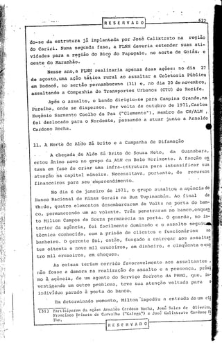 622
                                       R E 'SE   R V A O O



do-se     da estrutura      já implantada        por José Calixtrato           na     região
do Cariri.        Numa segunda       fase, a FLNN deveria           estender    suas ati-
vidades
  ,
            para a região
                     ..,
                                   do Bico do Papagaio,       no norte de I Goiás,            e
oeste do Maranhão.
          Nesse    ano,a FLNN realizaria          apenas     duas açoes:       no dia      27
                               ;
de agosto,uma         ação tática      rural ao assaltar            a Coletoria       Pública
em Bodocó,        no sertão pernambucano           (31) e, no dia 20 de novembro,
assaltando        a Companhia       de Transportes       Urbanos      (CTU) de Recife.
          Após o assalto,          o bando dirigiu-se        para Campina           Grande,na
paraiba,      onde se dispersou.          p6r volta      de out~bro      de 1~7l,Carlos
Eugênio Sarmento Coelh<? da Paz ("Clemente"), membro da CN/ALN ,
foi deslocado para o Nordeste, passando a atuar junto a Arnaldo
 Cardoso     Rocha.


 11.    A Morte de Aldo sá Bri.to e a Campanha de Difamação
           A chegada ,de Aldo sá 'Brito de Souza Neto,                    da      Guanabara,
 criou ânimo novo no grupo              da ALN em Belo Horizonte.              A, facção        e~
 tava em fase de criar urna infra-estrutura                     para    intensificar          sua
.atuação     na capital       mineira.    Necessitava,        portanto,        de     recursos
  finan~eiros       para seu 'e~preendimento.
           No dia G de janeiro           de 1971, o grupo           assaltou    a ag&nciado
 ,Banco Nacional        de !'1inasGerais         na Rua Tupinambás.         Ao final
  t~rde, quatro        elementos      desembarcaram        de Volks     na porta       do ban-
  co, permanecendo          um ao volante.        Três p'enetrcJ.ramno banco, enqua~
  to Milton        Campos   de Souza permanecia          na porta.       O guarda,       no in-
  terior     da agência,       foi facilmente        dominado       e o assalto        segui~
  t6cnica     conhecida,       com a prisão       de clientes         e funcionários              no
  banheiro.        O gerente       foi, então,    forçado     a entregar       aos assalta~
  tes oitenta        e nove mil cruzeiros,           em dinheiro,        e cinqüenta       eql1~:
  tro mil cruzeiros,           em, cheques.
            As coisas       teriam    corrido    favoravelmente         aos assaltantes              ,
   nao fosse a demora           na realização       do assalto        e a prescnça,        pr6x!
   mo à agência,        de um agente       do Serviço       Sec'reto c1a Pt-1HG,quc,
   vest~gando       um outro problema,           teve sua atenç50        voltada       para
   inc1ivldu~ parado         ~ porta     do banco.
             Em determinado         Inomento, Milton "irrlpcdi.u entrada de um cl!
                                                               a

   (31)     P~rt icipar.am da <lção: Anl.<ll~o Canloso Rocha, José Sales de Olivcir;ll
            Francisco    Peixoto de Carvalho    ("GaleGO") c José Ca1ixtrato Cardoso ri
            lho.                                         ..'                            ~

                                         H_~~_~_~."~~~          .
 