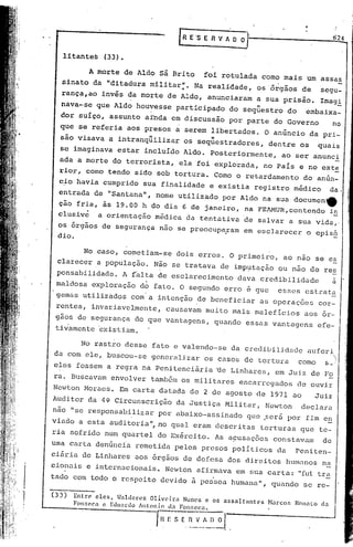 624

               litantes   (33).

                     A morte de Aldo sã Brito foi rotulada como mais um assas
               sinato da "ditadura militar:. Na realidade, os 6rgãos de segu-
               rança,ao invés da morte de Aldo, anunciaram a sua prisão. Imag~
           nava-se que A1d~ houvesse participado do seqüestro do                         embaixa_
           dor suíço, assunto aInda em discussão por parte do Governo                               no
           que se referia aos ·presos a serem libertados. O anúncio da pri-
           sao visava a intranqüilizar os seq~estradores,                    dentre os       quais
           se imaginava estar inc1uIdo Aldo. Posteriormente,                     ao ser anunci
           ada a morte do terrorista, ela foi explorada, no País e no ext~
           rio~, como tendo sido sob tortura. Como o retardamento do anún-
           c~o havia cumprido sua finalidade e existia registro médico                              da.
           entrada de "Santana", nome utilizàdo por Aldo na sua·documene
          ção fria, às 19.00 h do dia 6 de janeiro, na FEAMUR,contendo i~
          clusiv~ a orientaçâo médica da tentativa de salvar a sua vida,.
          os órgãos de segurança não se preocupaFam em esclarecer o epis~
          dio.

                No caso, cometiam-se dois erros. O primeiro, ao nao se es
          clareccr a população. Não se tratava de imp~tação ou não de res
          ponsabilidadc. A f~lta de esclarecimento dava credibilidade                               a
         maldosa exploração do f~to. O segundo erro é gue                       esses cstrata
        'gemas utilizàdos com'a intenção de beneficiar as operaç6es cor-
         rentes, invariavelm~nte, causavam muito mais maleficios aos ór-
         gãos de segurança do que vantagens, quando essas vantagens efe-
         ti~amente ~xisti~m.

               No rastro desse fato e valendo-se da credibilidade auferi
                                                                       .~)
         da com ele, buscou-se generalizar os casos de tortura como 5_/
         eles fossem a regra na Penitenciária tle Linhares, em Juiz de Fo
        ra. Buscavam envolver tamb6m os militares encarregados de ouvir
        Newton Moraes. Em carta datada de 2 de agosto de 1971 ao
                                                                   Juiz
        Auditor da 4~ Circunscrição da Justiça Militar, Newton declara
        não "se responsabilizar por abaixo-assinado que .será por fim e!2
        viado a esta auditoria", no qual eram descritas torturas que te-
        ria sofrido num quartel do Exército. 1sa~usações constavam                            de
        uma carta denúnci'a remetida pelos presos políticos da                        Peniten-
        ciária de Linhares aos órgãos de defesa dos direitos humanos na
        cionaü~ e internacionais. Nevton afirmava em sua carta: "fui tra
        tado com todo o respeito devido à pes'soa humana", quando se re-
, 'I·
   I    (33)     Entre> eles, t~aldcrez Olivcira    Nunes e os assaltantes   Harcos   NOll<1to da
   I
                 Ponsec.a c Edll:ln!o llltonio da Fon:.cca.

                                           fI! ~ S E~   VA
                                                        __   o_~ .
 