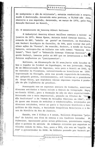 •.
                                                                                                                                      628



     do combatente      .       e não do militante",
                                   .                   estaria conduzindo a organi~
     zação             à destruiçãct •.lssumindo esta postura, a TL/ALN não reco~
     nheceria                a sua .expuls~o,               decretada,               em março      de 1972,       pela           Coor
     denação                Nacional        no Brasil •
                                                                ••

     13. O assassinato                            de Uenning          Albert         Boilesen
                                                    ,
                       O industrial                Henning      Albert        Boilesen           começou    a morrer                  em
     janeiro                de 1971.        Nessa        época,        Antonio         André      Camargo       Guerra,
     comando                do HRT,        "cobriu         um         ponto   11     em Cascadura,         na Guanabara,
     com Herbert                 Eustáquio              de Carvalho,               da VPR,      p~ra     tratar       das pr6-
     ximas             ações,da           "Frente".        Na ocasião,                Herbert,         a mando    de Carlos
     Lamarca,                entregou-lhe               um bilhete           com três          nomes:     IIHenning            Boi-
                 ll                          ll
     lesen         ,        "Peri        Igel       e "Sebastião             Camargo           (Camargo    Correia)          11 ••



     gundo             Herber~,           Lamarca        pedia        ao MRT que os levantassem                       a fim.
     futuros                seqüestros            ,ou "justiçamentos           ll
                                                                                 •




                       Boilesen,           um dinamarqu6s               de 55 anos,havia                 sido    lutador              de
     box e jogador                       de futebol        em Copenhague,                    em sua juventude.               Form~
     do em Administração                           de Emp~csas,              veio      para     o.Brasil        em 1942~ cE
     mo contador                da Firestone,                naturalizando-se                   brasileiro        em         1959.
     IngrcsSal)do na Ul tragás,                            pela        sua grande             capacic1i'lde e trabalho,
                                                                                                          d
     foi galgando                    postos,' sucessivnmentc,                        at.é tornar-se, o presidente
     do          Grupo        Ultra,        que englobava               vãrias        empresas          ligadas       ã produ- .•
     çao do gãs liquefeito                              do petróleo.

                       Preocupadd           com os aspectos                  sociais          do trabalho,        auxiliava
     diversas               entidades             e havia       criado        o Centro          de Integração                Empr~
     sa~Escola                (CIEE), para               a formação           de mâo de obra              especializada.
     Entrosado               com o meio             émpresarial,              possuIa          os titulas        de         IICi~
                                    ll
     dão Paulistano                        e de "Homem               de Relações             Públicas     em 1964     11,     alem
     de quase               uma dezena             de medalhas           e condecorações,                 outorgadas                 por.
     diversas               entidades,             entre     as quais           o Instit.uto Hist6rico                      e Geo-
     gráfico             de são Paulo,                  a Sociedade           Geográfica          Brasileira           e o Mu-
     seu de História                       do Rio de Janeiro.

                       Casado,           com 3 filhos           e 4 netos,            80i,1esen disputava                   "pel.a-
           ll
     das     .    de futebol               nos fins de semana                  c era fanático              torcedor
     Palmeiras.                Apaixonado               pelas        artes    plásticas,          patrocinava               expos~
     Ç?~Se              privava          da amizade             dc inúmeros            artistas         CJuc expunham
     vizinha             cidade          dc Embu.         1>1.:1S,
                                                                para          a VPR,          ele era um "espião
     erA   lI
                  e p.:1trocinador da OBAN.                          No bilhete              passado    por Herbcrt



                                                   ~_=[~     E S E f1 V. A O O          l-
 