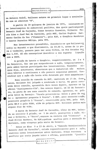 .   .
                                                                                          629



 ra Antonio André, Boilesen estava em primeiro lugar e assinala-
 do com um sinistro "X".
             A'pàrtir da 2~ quinz.ena de jaheiro de 1971,                      iniciaram-se

 os levantàmeritos do industrial pab.lista, dos quais partic.iparam
             .  .

 Devanir José de Carvalho, Dimas Antonio Casemiro, Gilberto     Fa-
                    :.    ;
     ria Lima e JOsé Dan de Carvalho,pelb                 MRT, Carlos Eugênio            Sar-
     mento Coelho da Paz' ("Clemente"), pela ALN, e Gregório Mendonça
     e Laerte Dorneles Méliga, pela VPR.
             Nos levantamentos procedidós, descobriu-se que Boilesenre
     sidia no Morumbi e que diariamente, às 09.00 h, antes de ir pa-
     ra o trabalho, passava para ver seus filhos, na Rua Estados Uni
     dos 1.03d. Só nao conseguiram descobrir a sua suposta                           ligação
     com a OBAN.
             A prisão de La'erte e Gregório, respectivumente,                      em    2e 4
     de,fevereiro, tez rom que suspendessem a ação, temporariamente,
     pois ambos haviam participado dos levantamentos. Passados                            al-
                                .       ,

     guns d~as, entreta~to, observaram que o inpustrial não   mudura
     seus hábitos e continuava a não possuir segurança pessoal. Con-
     cluíram que a ação n~o havia sido delatada por seus companheiros.'

              Numa,reunião. do comundo do MRT, realizada em 17.de. feve-,
      reiro,iBoilesen foi julgado e.condenado ã morte. Na pauta resu-
      mida d~ssa reunião, apreendida aois meses d?pois, apurece ue la
      cônico "Justiçamento-CIA". Uma semé~na depois, em 23 de feverei-
      ro, na'pauta de uma nova reunião do comando, aparecia, na pró-
      pria letra de Devanj.r: "Tarefa prioritária:                        Sobre a pena de m0E.
.e    te -    apresentar proposta à frente". O MR'l',
                                                    para executár a açao,
      precisava propô-la à "prente", constituida pela VPR, pela                           ALN,
      pelo MR-8 e pelo PCBR, além do próprio HR'r. 130ilesen ganhou mais
      alguns dias de vida.
              A morte de Devanir José de Carvalho, lider do MRT, balea-
      do'ao resistir ~ prisão, em           5 de abril, precipitou                a açao. Di-
      mas e Gilberto, o "Zorro",entrm~i.1m contato com "Clemente"
                                         cm                                                     e
      José Milton Barbosa, da AI.N,e
                                   pediram auxilio para a exccuçao de
      Boi1esen, co~o vingança pela morle do Devanir.
               Entre os dias   9 e 13 de abl'il, o "Comando Revoluc:i.oniirib
      Devanir José de Carvalho", criado especificamente                         para a    açuo,
                                    ,        ,             .
       realizou novos levuntamentos sobre 13oi1e5en. Dimus escreveu                             o
       panfleto que seria jogudo sobre a vítima, procurando                          "justifi-
                                I           ------.,
                                l~~-~~-~
                                       ..        :._11 .. '.. ',J:------------------J
 