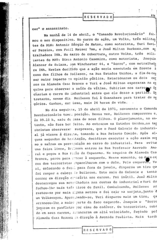 ..   .....
      ------------f                                R E 'S E R V ~ O O
                                                                                                              630



     car"   a   assassinato.

               Na manhã     de 14 ae abril,             o "Comando            Revolu9ionirio"                fo~_
      mau o seu dispositivo.              No carro               da ação,    um Volks,        três        militan
                                               4                                                                -
      tes da ALN: Antonic          Sérgio          de Matos,          como motorista,            Yuri       Xavi-
      er Pereira,     com Fu=il Mauser                7mm,         e José    Milton     Barbosa,com            me
      tralhadora     INA. No earro de coberturaL                           outro    Volks,      três        mili-
      ~an~es    do MRT:     Dim~5 Antonio             Casemiro,            como    motorista,             Joaquim
      Alencar     de Seixas,       =om Winchester                  44, e "Zorro",         com metralhado
      ra INA. Haviam        deci~ido         que a ação             seria     executada       em frente          à
      casa dos filhos        de 30ilesen ~ na Rua Estados                          Unidos,      a fim de cau
      sar maior     impacto    ~~ opinião             pública.            Estacionaram        os dois         car
      ros na Alameda        CaSê Branca            e'Yuri          ~ José     Milton     esperaram          na es
      quina     para observa~       a saída          da vítima.             Subiriam     nos carro~e            fe
      ch"ariam o carro       do :""1.dustrial
                                            antes                    que ele desse            a parti~.         En
      tretanto,     nesse     diê. Boilesen             foi a Guanabara                para    tratar       de ne
      g6cios.     Ganhou,     co= isso, mais                 24 horas        de vida.

                No dia segui~:s,             15 de abril d~ 1971, novamente                          o Comando
       Revolucionário        tomc~ posição.             Dessa        vez,     Boilesen        compareceu        e,
       às 09.10 h, saiu dê ~asa de seus                           filhos.     O planejamento,              no en-
       tanto,    não fora be= ~eito. Ao entrarem                            na Esta~os        Unidos,os        ter
       roristas    observarar.       surpresos,                  que o poru        Galaxie     do industri-
       al já virava        ã dire:~a, tomando                    a Rua Peixoto         Gomido.       Ap6s      al-
       guns segundos        de hc~~trição, decidiram                      executar      a ação       assim     mes
       mo e sairam     em pers~;uição               ao carro          do industrial.           Para         evitaI
       uma feira     livre,    Bc:~esen            entrou          na Rua Professor           Azevedo         Ama-
       ral e pegou     a Rua F.', de Capanema.
                               :'5.0                                      Na esquina     da Alameda       Case
       Branca,     parou    para           à
                                    ,',-t.rar esquerda.                    Nesse    momento,      os dilis cal
       ros dos terroristas           :~parolharam                 ,com o dele.       Pela     esquer~          Yu·
       ri, colocando        o fu~:~ para            fora da janela,                disparou      um tiro qU(
       foi raspar     a cabeç~       ~2      Boilesen.             Este    saiu do Galaxie            e     tentol
       correr     em direç~o       c:~~rãria          aos carros.             Foi in~til.        Jos~       Milto
       descarregou        sua mct:','.lhadara
                                            nas costas                        do industrial          e Yuri    de
       fechou-lhe     m~is     tr&~ tiros de fuzil.                       Camba.leando,       Boilesen          ar
       rastou-se     por mais z:;uns metros                        e fo~ c~ir       na sarjeta,junto             ~
        ur.l
           Volks-lagen. Apro:-.:
                               _":tando-se,Yur i disparou                            ma.is um tiro,             qu
        arrancou-lhQ       a maio~ ;arte da face esquerda.                            Joaquim     e        "Zorra
        jogaram os panflcto~           ;or cima do cad5ver.                       Os terroristas,            subi
        do em seus carros,          ~::ancaram             em altâ velocidade,                 fugindo         pe]
        Alameda    Casa Branca       :,:1.   direç5.o a Avenida                paulü,ta.        Mais        tarde



                                              [n ----.- J '
                                                    E S E ~i
                                               -------- •.....
                                                                       D O
 