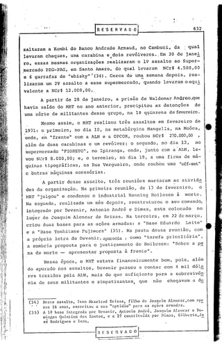 _____________                         [R   E'S E R·V A 0.0                                632



 saltaram a Kombi do Banco Andrade Arnaud, no Cambuci, da                             : qual
                                                                  -
 levaram cheques, uma carabina e ~ dois revólveres •.Em 30 de janei
 ro, essas mesmas organizacões realizaram o 19 assalto ao 'Super-
 mercado PEG-PAG, em Santo Amaro, do qual levaram                          NCr$ 4.500,00
 e 6 garrafas de "whisky"~(34). Cerca de uma semana depois, rea-
 lizaram um 29 assalto a esse supermercado, quando levaramoequi
 valente a NCr$ 12.000,00 •.
           A partir de 28 de janeiro, a prisão de WaldemarAn~~cu~e
 havia saído do }ffiT o ano anterior, precipitou as detenções
                    n                                                                      de
  uma série de militantes desse grupo, na l~ q~inzena de fevereiro.

           Mesmo assim, o MRT re'alizou três assaltos em fevereiro de
  1971: o primeiro, no dia 10, na meta1~rgica Mangells, na Moóca,
  onde, em "frente" com a ALN e a OPCOR, roubou NCr$                          270.000,00
  além de duas carabinas e um revólverj o segundo, no dia 12,                              no
  supermercado "FIORETO", no Ipiranga, onde, junto com a ALN, le-
  vou NCr$ 8.000,00; e, o terceiro, no dia 19, a uma firma de ma-
  quinas ti.pográficas, na Rua Vergueiro, onde roubou uma "off-set"
  c óutras'má~~inas acessórias.
           A partir desse assalto, três reuniões marcaram as ativida
  des da organização. Na primeira reunião, de 1) de fevereiro,                                 o
                           ,   ,

  HRT "julgou" e condenou o industrial Henning Boilesen à                             morte.
  Na segunda, realizada um mês depois, re~struturou o seu comando,
  integrado por Devanir, Antonio André e Dimas, este colocado                               no
  ,lugar,
        de Joaquim' Alencar de Seixas. Na terceira, em 22 de março,
  criou duas bases para as-ações armadas: a "Basá Eduardo                             Leite"
  e a "Base Yoshitane Fujimore"                (35). Na pauta dessa reunião, com
   a própria letra de Devanir, al?a.r(.'C~a
                                       , como "tarefa priorit,ária",
   a sombria proposta para o justiçamento de Boilcsen:                         "Sobre a p~
   na de morte -        apresentar proposta à frente".
            Nessa época, o MRT estava financeiramente bem, pois, além
   do apurado riosassaltos, Dcvanir passou a contar com 4 mil dóla
   res trazidos pela ALN, mais do que sufi~icnte para a sobrevivên'
   cia eleseus militantes e simpatizantes, que                       nao     chegavam a c1u



   (3/1)   Neste assalto,     Ivan Akselrud   Sei.xas,   filho   de Joaquim Alencar,com      ap~
           nas 16 anos, exercitou       a sua "aptidiio"     para as ações armadas.
   (35)    A 1;:1 base integrada    por Dcvanir,    Antonio André, Jo:quim ilencnr      c Do-
           minRos Quintino      dos Santos,  c a 2~ constituidn       por Dima~) Gilberto)Jo
           sé RodriClcs   e Ivan.                                                             -
 