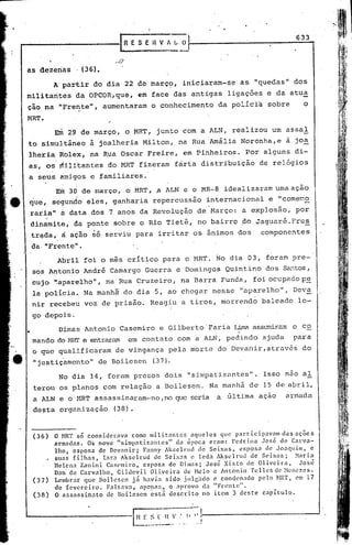 633
                                           ESEHVfLO



as dezenas,              (36).

             A partir       do dia     22 de març~,           iniciaram-se       as    "quedas"    dos
.militarites da OPCOR,que,                   em face das antigas            ligaç6es       e da atua
 çao na "Frente",                 aumentaram       o conhecimento         da polIci~       sobre      o
 l1RT.
             Enl 29 de março,          o MRT,       junto      com a ALN,       realizou    um assal
 to simultâneo             à joalheria         Milton,        na Rua Amália       Noronha,e       a jo~
 lheria          Rolex,    na Rua Oscar         Freire,        em Pinheiros.       Por alguns       di-
 as, os ri1ilítantes do MRT fizeram                        fàrta   distribuição         de relógios
         .                    .
 a seus amigos e familiares.

             Em       30 de março·, o MRT, .a ALN e o MR-8                 idealizaram         uma ação
 que,       segundo       eles,     ganharia       repercussão       internacional         e "come~o
             ,
 ,raria"         ri   data dos 7 anos da Revolução                 de Março:       a explosão,      por
     dinamite,         da ponte     sobre    o Rio Tietê,          no bairro      do Jaguaré.Frus
             â
     tré;da,' ação         só    serviu    para    irritar      os ânimos       dos     componentes
     da. "Frente'i.
                 Abril    foi o mes crítico            para    o MRT.    No dia 03, foram          pre-
             1


     sos Antonio          André    Camargo     Guerra       e Domingos      Quintino       dos Sé'.!1tos,
     cujo ":apar~lho", na Rua Cruzeiro,                       na Barra    Funda,                    pe
                                                                                       foi oct.:.pado
     la polícia., Na manh5: do dia 5,                   ao chegar       nesse    "aparelho",       Deva
     nir recebeu          voz de prisão.        Reagiu        a tiros,    morrendo       baleado    lo-
     go depois.
                 Dimas Antonio        Casemiro       e Gilberto' Faria Lima assumira:ll co
                                                                                      o
 •
     mando do l-lIIT e entraram         em contato          com a ALN,      pedindo      ajuda     para
     o que qualificaram              de vingança        pela morte        do'Devanir,atrav6~         do
     "justiçamento"              de Boilesen       (37).

                 No dia 14, foram presos               dois     "simpatizantes".         Isso nao al
     terou       os planos        com relação       a Boilesen.         Na manhà      de 15 de abril,
     a ALN e o MRT assassinaram-no                   ,no que seria       a última       ação     armada
     desta       organização        (38)


     (36)   O NR'!' so considcrava como militnntc$ aqueles quc p3rticip3vnm das 3ções
            armadas. Os nove Isimpatiz.:1ntcs" da época eram: l'cdrina José de Carva-
            lho. esposa de Devnnir; Fnnny Aksclrud dc Seixas, esposa de Joaquim, e
          • suas filhas. Iara Aksclrud dc Seixns c Ieda Aksclrud de S~ixas; ~aria
            Uclcna Zanini Cascmiro. esposa dc Dim~s; Jos6 Xisto de Oliveira,     Jos~
            Dan' de Carvalho, Gildevil Oliveira de Helo c Antonio Tcllcs de ~l('nc7.es.
     (37) Lembrar que Boilescn já havia sido .illg~doe conclen:1dopelo HRT, l'Ul 17
            de fevereir.o. Faltava. apenas, o aprovo da "Frente".
     (38)   O Rssassinnto de Boilcscn ~st~ descrito no item 3 deste capitulo.
 