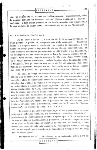 -----------1                      R E S E-U V 1 I...i
                                                                                                       635



tos, um seq{i,estrv e, direta                  ou indiretamente,              6 assassinatos,além.
de causar         dezenas   de feridos.           Na' realidade,           restrito       à     capital
paulista,         o MRT nunca     p~ssou         de um bando          armado,      com pouco    mais
                                                                                                ll
 de uma deiena        de militantês,             orbitando         em torno     de     "Henrique •




 15. A divisão        da. CEx!PC      do B

           Já no início         de 1971,       a CEx do PC do B estava dividida                         em
 duas partes:        a primeira,          composta        por João         Amazonas,           Mauricio.
 Grabois      e Ângelo      Arroio,       conduzia,         na região        do Araguaia,            o ti:~
 balho     de campo      para    a implantação            de um núcleo          guerrilheiro;            os
 tris:membtos         restantes     permanecia~             em são Paulo           e na Guanabara,
 em condiç5es         de deslocar-se            para     a área      ~e campo,       quando         neceé-
  sár~o.     Além desses,        alguns       membros        do CC, como        José     Huberto Bran
 ca e. Paulo Mendes          Rodrigues,           também         haviam    sido deslocados             para
 o Araguaia,        "que já contava           com cerca           de 70 militantes.            Nem josé
  Toledo     de Oliveira        escapou       de ser deslocado              para     a area:         assim
  qué    saiu da prisão,         foi guindado            ao CC e enc~tou            viagem ..

           Na área     de campo       os subversivos               realizavam        um trabalho         po
  liticó     que co~sistia        de leitura            e discu~são         dos documentos               do
  partido,        além da obrigatoriedade                 de se ouvir         diariamente as tran~
  missões      das rádios       de Tirana         e de Pequim.            A partir       desse an~de~
  se prioridade        ~atividade            militar,constituida               ~e treinamento             fi
  sico,      instruções     de tiro,         sobreviv&nciaOna              selva,      etc.         O traba
  lho de masia        con~inuava          sendo      feit6       n~ base    de açoes          que     visa-
  vam ~ co~quista           da amizade         da população           local,       que        continuava
  alheia     ~s    atividades      politicas           dos que denominavam,               genericamen
   te, de "paulistas".            Nesse      ano ,o partido           decidiu      adotar       tuna    es-
   trutura     militar      para o movimento,               constituído        ~ base         de "desta-
   camentos",       em número      de três, o A, B e o C.

             No aspecto      poli tico-ideológico,o           PC do B prosseguia em seus
                                                                                     ll
   ataqúes     à po;Litica chinesa.              No documento   "Soluções· Ilusórias    ,
   posicionou-se         frontalmente           contra      o apoio        ~ue a China         empresta-
   va aos militares          nacionalistas             peruanos.          Ao mesmo     tempo,        atacá-
   va o governo        brasileiro         na questão             do mar das     200 milhas,           afir-
   mando     que essa atitude         não passava                de Ildemagogia barata,              de ten
    tativa    de engodo      para encobrir             a verdadeira          traição      aos intercs
    ses de nosso povo".

             Em meados      de 1971,         iniciou-se           a aproximação        entre        o PC ·d~
                                      ...
                                      1---·-----
 L..-                                 I   H E S _~~~.":..~.)-~
 