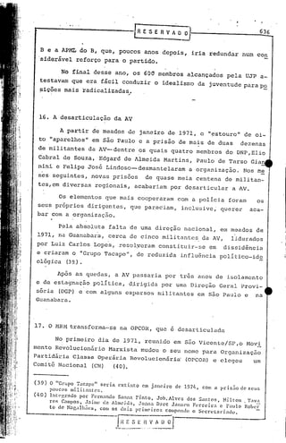 636


  B e a APML do B, que, poucos anos depois, iria redundar num con
  ·siderãvel reforço para o partido.

             No final desse ano, os 600 membros alcançados pela UJP a-
   testavam que era fãcil conduzir o idealismo da juventude parap~
   ~ições mais radicalizadas/



  16. A desarticulação da AV

        A partir de meados de janeiro de 1971, o "estouro" de oi-
  to "aparelhos" em são Paulo e a prisão de mais de duas dezenas
  de militantes da AV--dentre os quais quatro membros do DNP,Elio
  Cabral de Souza, Edgard de Almeida Martins, Paulo de Tarso Gian
  nini e Felipe José Lindoso--desmantelaram                                                 a organizaçno.            Nos m~
  s~s seguintes, novas pris6es                                          de quase meia centena de militan-
  tes,em diversas regionais, acabariam por desarticular                                                         a AV.

           Os elementos que mais cooperaram com a policia foram                                                            os
 seus pr6prios dirigentes, que pareciam, inclusive; querer                                                              aca-
 bar com a organização.

       Pela ab~oluta falta de uma direção nacional, em meados de
 1971, na Guanabara, cerca de cinco militante~ da AV, liderados
 por Luiz Carlos Lopes, resolyeram constituir-se em                                                         dissidência
 e criaram o "Grupo Tacape", de reduzida influência politico-id~
 ológica (39,).

       Após as quedas, a AV passaria por três anos de isolamento
 e de estagnação polItica, dirigida por uma Direção Geral Provi-
 sória (DGP) e com alguns esparsos militantes em Sno Paulo e na
 Guanabara.



17. O MRM transforma-se na OpeOR, que é desarticulada

       No primeiro dia de 1971, reunido em são Vicente/SP,o Movi
mento Revolucion5rio Marxista mudou o seu nome para Organizaç5o.
Partidária C~asse Operária Revolucionária' (OpeOR) e elegeu   um
Comi tê Nacional (CN) (4O).


(39)    O "Gl-upO Tacapc"     scd.<I. extinto                em janci.ro              de 1.97/.,   Com (l pr.is.1o   dc SClIS
        pOllCOS militantes.
(l,0)   Int0.grndo  por Fl~rnnndo Sanna Pi.nto,   Joh.Alvcs    dos :Jnntos,  Nilton                                   . Tav~:
        rc~ Campos, J:lÍliw de Alnwi(la, Joana D.:Il.·c J.1nSetl Ferreira   c Palllo                                  Rober
        to ele H~r,alhiies, Com os dois primeiros     compondo o Secreta1"Í:Hlo.

                              ----'I_--_ __
                                     •.
                                          1   r:
                                                ...•.
                                                        S E ;-
                                                            ....   ~-
                                                                          V A~
                                                                        .. - .•.. -
 