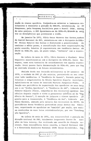 "


                                       S.EHVAI..O                                              639


 zação da classe operária.              Pre~endia-se
                                              {
                                                                enterrar     a lembrança mi-
 : tar,ista e reassumir
 li                              a posiç~o da OIU-1-PO,estabelecida                      no     IV
 ICongresso, .pe10 Programa            Socià1ista          para o Brasil         (PSB). Adotan
                                  4     .                              .

 do esta postura,       o POC aproximava-se                 da OCML-PO, d.e~ando de exis
 tir ns divergências        que provocaram                a cisão.

          Em janeiro de     1971, Fábio Oscar Marenco                      dos Santos,membro
 dó Comitê Nacional       do POC, encontrou-se                   com o dirigente daOCML-
 PO   ~ilton Bahalis dos Santos e discutiram                         a possibilidade           de
 réalizar    a médio prazo, a reunifi.célçãodas duas organizações.N~
 qhel~ ocasião,       Bahalis     já representava               uma tendência       dentro     da
 sft/Gri da OCML-PO, que, em pouco tempo, "racharia"                             com a organi-
 úçãó.

          No inicio de maio de 1971, Fábio Marenco                          e Wladimir       Neto
 Un.garetti encontraram-se             com d dirigente            da OCHL-PO,       Ceici     Ka-
 mêyana, numa nova tentativa                 de entendimentos          com aquela organi-
 zação. Ceici passou farta documentação                         da OCML-PO,       para que fos
 se avaliada visando        a um futuro entendimento.

          Abalada desde sua incursão militarista                       no 19 semestre          de
 1970, a unida4e do POC já não existia, .persistindo                              no seu inte-
 rior três tendências.           A "Tendência de Osasco",                   formada pelos'roi
 1itan~es e simpatizantes              da Célula Operária             daquele       município,
 aglutinava-se       em torno de Laurindo Martins                    Junqueira      Filho.       A
 facção era partidária   da organização dos operários em seus bair
      .                                .
 ros e em "Uniões . Operárias". A "Tendência do 1I3C" liderada por
           . .                                       ,
 Alberto 1ugusto Júnior,             compunha-se          dos militantes operários das'
 c&lulas daquela       região e tinha o pensamento                    idênlico      ao' da "Teg
 dência de Osasco",       à exceção de julgarem a classe operária                              já
 pronta 'para a insurreição.                1 "Tendência       do Sul", liderada             por
 Fábio Marenco,       adotada pela maioria dos militantes                        da SR/RS. Os
 partidários    dessa Tendência              pretendiam         atuar dentro das         fábri~
 cas, orgünizando       os operários              em "comitês" por seção, que seri-
 am c6nduzido~       em suas lutas reivindicat6rias,                       por uma "Coordena
 çao Operária  ll
                 •




          No inicio de maio de 1971, era insustentfivel a poslçao da
 direção nncional       do POC, totalmente                 inoperante       frente às        fac-o
 çoes em luta interna. Foi realiznda uma reunião                             da dircçfio      nn~
                          li _    •                         _                _

 cional. Corno consequenclD            dessa reuniao, o Comi te Nacionnl                      (CN)
 e a Secretaria       Executiva       Nacional           (SBN) foram dissolvidos.             Con



L-;-------------I~~
                  f S_:_~                          ..   :..--II.-:J-----------------I
 