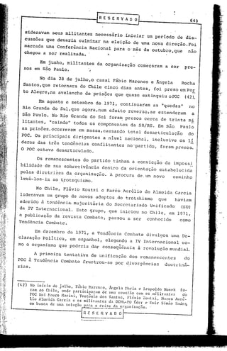~     E'S E R V A O O
                                                                                                                640

    sideravam  seus militantes necessário
                                              iniciar um período de
    ,CUSsoes que deveria culminar na                                  dis-
                                        eleição de urna nova
    marcada uma Conferência                                   direção. Foi
                              Nacional para o 'mes de
                                                        outubro,que    nao
    chegou a ser realizada.          .,                        ,




          Em junho, militantes                    da organização                    começaram    a ser     pre-
    sos em são Paulo.        ~

             No dia 28 de jUlho,o casal Fábio Marcnco                                      e Ângela       Rocha
   Santos ,que retornara                 do Chile cinco dias antes,                         foi preso em Po!.
   to Alegre, na avalanche                 de prisões que quase extinguiu o I?C:X:(                         42).

            Em agosto e setembro de 1971, continuaram                                       as "quedas"      no
   Rio Grande do SUl,que agora,num                             efeito reverso,se              estenderam         a
   São Paulo. No Rio Grande do Sul fora~ presos cerca de trinta mi
  litantes,        "caindo" todos os componentes                               da SR/RS. Em são          Paulo
  as prisões. ocorreram              em massa,causando                       total desarticulação            do
  POC. Os principais             dirigentes             a nível nacional,                  inclusive     os li
  deres das três tendências conflitantes                                    nO'partido,       foram presos.
  O POC estava desarticulado.

           Os remanescentes               do partido               tinham a convicção            da impossi
 bilidade      de sua sobreVivência                    dentro da orientação                   estabelecida
 pelas diretrizes da organização.                              A procura           de, um novo         caminho
 levá-las-ia ao ~rotsquismo ..

           No Chile, Flávio Koutzi c Marco Aur6lio                                       de Almeida    Garcia
 lideravam um grupo de novos adeptos ,do trotskismo                                           que      haviam
 aderido ã tendência. majoritária                             do Secretariado              Unificado      (SU)
 da ~V Internacional.               Este grupo, que iniciou no Chile, em 1971,
a publicação da revista Combate,                              passou a ser               conhecido       como
Tendência Combate.

          Em dezembro         de 1971, a Tendência                        Combate        divulgou     uma De-
claração POlítica,              em espanhol,             elegendo             a IV Internacional          co-
mo o organismo                                 "
                        que poderia dar consequência                                à revolução mundial.
          A primeira        tentativa          de unificação                  dos remanescentes            do
POC à. 'rendência Combate                 frustrou-se               por d,ivergências            doutr'iná-
rias.



(112)   No inicio  de julho,    Fábio N,'1renco,              Ãngdü Harin c Leopoldo Nosek       fo-
        ram ao Chile,   onde participnr:lm    de              um.1 rcuni:1o com os militantes     do
        POC Rui }l.1uro Narini,   Teotõnio   dos              Snntos,    FLlvio ;Coutzi, Narco Auré-
        lio Almeida Garcia e os militantes                    da OCNL-PO I~der c Emir Sim;;o Sc1dcr,
        em buscn   ele ullla solu<;';o    );U~a a     cri~c        ({., ol'[;anizaçno.

                                             n r: S E -;-~--; n 0"/
                                                   ---------
                                         •. '------~---~ ..
                                                         ".
 
