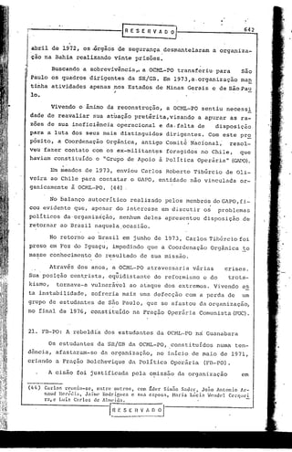 :-'------------G                                        ES     E ~ V A   ~3                               642


     abril de 1972, os~rgãos                     de segurança            desmantelaram       a organiza-
     çao na Bahia, realizando                   vinte prisões.

r                   Buscando      a sobrevivência,. a OCML-PO                transferiu' para           Isão
I Paulo    os quadros dirigentes da SR/GB. Em 1973,a.organização   ma~
     tinha atividades apenas ,nos Estados de Minas Gerais e de são Pau
     10.                     "
                    Vivendo o, ânimo da reconstrução,                    a OC~~-PO     sentiu necessi
     dade de reavaliar                sua atuação pretérita, visando                 a apurar       as ra-
     zoes de sua ineficiência                    operacional         e da,falta      de       disposição
    para a luta dos seus mais distinguidos                               dirigentes.      Com este pr~
    pósito, a Coordenação                   Orgãnica,          antigo Comit~ N~cional;              resol-
    veu fazer contato com os ex-militant~s                               foragidos     no Chile,         que
    haviam constituído                  o "Grupo de Apoio à Política                 Operária"       (GlPO).

                   Llnmeados de 1973, envi.ou Carlos Roberto Tibúrcio                             de Oli-
    veira ao Chile para contatar o GAPO, entidade                                 não vinculada         or-
    ganicamente à OCNL-PO. (44).

                   No balanço       autocrítico         realizado        pelos membrós do GAPO, fi-
    cou evidente que, apesar do interesse                            em discutir        os     problemas
    politicos da'organiz~ção,                        nenhum deles apresentou            disposição        de
    retornar ao Brasil naquela,ocasião.

                   No retorno ao Brasil em junho de 1973, Carlos 'I'ibúrcio
                                                                          foi
    ,preso em Foz do Iguaçu, impedindo                          que a Coordenação            Orgânica    !o
    masse conhecimento                 do resultado          de sua missão.

                   Através dos anos, a OCML-PO                  atravessaria       várias        crises.
             .                                   "
    Sua posição centrista,                   equidistante          do reformismo        c do       trots-
    kismo,            tornava-a      vulnerá~el        ao ataque dos extremos.               Vivendo     es
    ta instabilidade,                 sofreria mais uma defecção                com a perda de           um
    grupo de estudantes                  de s50 Paulo, que se afastou                 da organização,
'110         final de 1976, constituído                 na J:"'ração
                                                                   Operária           Comunista (F02).


    21. FB-PO: A rebeld{a dos estudantes                            da OCML-PO       n~ Guanabara

                  Os estudantes         da SR/GB da OCML-PO,               constituídos        numa ten-
    dência, afastaram-se                  da organização,           no início de maio de 1971,
    criando a Fração Bolchevique                       da Políti.ca Operária            (FB-PO).

                  A cisão foi justificada               pela o~issão da organização                      em

    (llll)       Carlo:.   rcuniu-se,      entre  Olltl~OS, com ~dcr. Sim:io Sad~r,     Jo:io Antonio   Ar-
                 naud llcl~l~lli.:1., Jaime Rodrif,lIcs   e sua csposa,   Harin  Llici.1. .Jcndel CCl"fJl1Ci
                 ral c LlIi7. C:lrlos     de AlmeÍtI.1..

                                              [Bf.SEI{VIOOJ
                                               .,------------
 