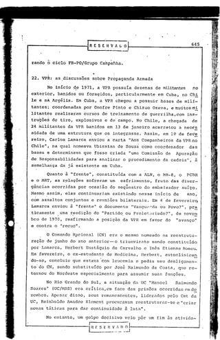 r-------------[_R                        E S E;n          ~;A ~ ~
                                                                                                     645



 rando     o ciclo       FB-PO/Grupo               Camp~hha.

           .,
           >,                           '"   .

 22. VPR: as discussões                 sobre Propaganda                 Armada

           No início de 1971, a VPR possuía
                      ,                                                 dezenas de militantes
                                                                           ,
                                                                                                     no
 ext~rior,        banidos ou foragidos,                     particularmente         em Cuba, no Chi
 1e   e   nh.Argélia.        Em Cuba, a VPR chegou                      a possuir    bases de mili-
 tantes; coordenadas            por Onofre Pinto e Chizuo Ozava, emuitosmi
 litantes        realizaram     cursos de treinamento                      de guerrilha,com        in5-
 tru~õe~ de tiro, explosivos                            e de campo. No Chile,          a chegada     de
 24 fuilitantes da VPR banidos em 13 de janeiro acarretou                                      a neces
 sidhde de uma estrutura que os integrasse. Assim, em 19 de fe~e
                              .     ,


 reiro, Carlos Lamarca enviou a carta "Aos Companheiros da VPR no
 Chile"; na qual nomeava Ubiratan                            de Souza como coordenador              das
 bases é determinava            que fosse criada                     "urna Comissão     de    Apuraçáo
 de Responsabilidades            para analisar                    o procedimento       da cadeia",    à
 semelhança         da já existente                    em Cuba.

          Quanto à "frente"~ constituida                             com a ALN, o MR-8, o          PCBR
 e o MRT, as r~lações            sofreram um                   esfriamento,        fruto das diver-
 gências ocorridas            por ocasião do seqüestro                         do embaixador     suíço.
 Mesmo a~sim, elas eontinuariam                            existindo      nesse inicio de          ano,
  ,
 com assaltos          conjuntos    e reuniões                bilaterais ..Em 4 de fevereir~.
 Lamarca enviou à "frente" o documento                                "Vangu,l-:-da Povo?", pr~
                                                                                  ou
 ticamente          uma r,eedição do "Partj_d~ oUPro1et:.u;iado?",                            de novem
 bro de 1970, reafirmando                        a posição da VPR em favor do                 "avanço"
 e contra o "recuo".

          o Comando ~pcional                     (CN) era o mesmo nomeado             na reestrutu-
 ração de junho do ano anterior-o                             triunvirato         sendo constituído
 por Lamarca,          Herbert Eustáquio                   de Carvalho         e In~s Etienne Romc~
 Em fevereiro,          o ex-estudante                  de Medicina,       IIerbcrt, autoclinican
 do-s~, concluiu que estava com leucemia                                e pediu seu desligamen-
 to do CN, sendo subs~ituido                           por Jos& Raimundo          da Costa,    que re-
 tornou do Nordeste            especialmente                 para assumir         suas funções.

          No lUo Grande do Sul, a situação da UC "Hanocl                                      Raimundo
Soares"         (UC/r-IRS)   era crítica, em face das pl.-isõesocorridas em de
 zembro. Apesar disso,             seus remanescentes,                     liderados    pelo Cmt da
uc,   Reinholdo         ~madeo Klement procuravam                       reestruturar-se        e l'ciiar
novas táticas para dar continuidade                                 fi luta".

          No entanto,         um golpe decjsivo veio por ~m fim as ativida-

                                   In            E $   _~~:~~l
                                                            _~j
 
