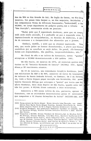 G    ES    E R V A~~                                         --.:::!646
                                                                                                                 ----...
des da VPR no Rio Grande do Sul.                           Em Capão da Canoa, no dia 22                           doi
janeiro,        foi preso Isko Germer e, no dia seguinte,                                   Reinholdo               e
sua companheira              Vilma de Oliveira               Franceschi. 'oesbundado,                    o Cmt
ue/MRS~ em 10ng6 depoimento                       de pr6prio punh~ com o titulo                                   de I
"Urna Posição",             escrel{eria ainda em janeiro:

        "Ou.tIt.Oóa..to que ê .impolt..ta.nte de.6ta.ca./t,pa./ta.que .6e compILe
                              ..                                                -
enda. e.6.ta.minha. pO.6iC~o, ê a. podlt.id~o em que a. e.6quelLda. vive. E;
                   a..6me.6qu.inha./tia..6,0.6 de.6vio.6 de d.inheilt.o, a. 6al.
lmplt.e.6.6.iona.nte                                                                                                        I
.ta.de con.6en.6O e a. .inca.pa.cidade do.6 elemento.6 que a 6o/tmam.                                                       I
         Conheci, ta.mbem, o Vl.[to que .6 dwmava. /teplLc.6.~a.o. PalLa
                                           e                   .                                                            I
mim, que ouvia. óa.la./tem homen.6 de.6natu4ado.6, a plLova que tive em                                                     I



cont4~/tio 60.i no convIvio    no me.i~ dele.6. Em gelLa.l, .6~0 homen6q~!
luta.m. com di6.iculdade.6, tê.m tÍamZlia., /te.~o n,~abil-<'dad e,~ , , e.tc.
                                                p                              !                            /I



          No final do m~s e no inicio de fevereiro,                                   novas        "quedas~                 I
atingiram        a Ue/MRS desestruturando                      a 'VPR gaGcha             (48),

         'Em são Paulo, em janeiro de 1971, só restavam                                       quatro mili
tantes na ue "Antonio Raimundo de Lucena"                                   (UC/ARL)        (49). Apesa;1
disso,a DC continuava                  atuante.

          Em 22 de janeiro,                seu comandante             Gregório
com militantes              da ALN e do HR1', assaltou                   um carro de
de valores do Banco Andrade Arnaud,                             no Cambuci.           Em, 2
ro, indo a Porto Alegre pegar munição                               com Reinholdo,             foi
   .                    .
Laerte Dorneles Héliga que E:..ntregou "ponto" que teria,com
                                     o                                                                      Gr~
gório Mendo~ça,              dois dias depois em S~o Paulo, quando                               este tam-I
bém foi preso. A UC/ARL ficou reduzida                                a dois milita~tes.

          Subsistia          a VPR nesse inicio de ano, portanto,                              apenas
Guanabara,         com as atividades               desenvolvidas             pelos 14
que compunham           a ue Juarez Guimarães                   de Brito"          (UC/JGI3)(50).


(48)  Foram presos       em Porto      Alegre      Marco Antonio          Lima nourado,          sua     comp3-
      nheira    Rose Harie       Porto    Alegre     Pereira.       Antonio     Const.=lncio       de    SOUZ3,
      Cezar Augusto       Tcjcra     de R~ c Miguel           viustow     Golobispsck         Maslak.
      Gregório     Mendonça.      que substituiu          Yoshitélnc;     Fuj imorc no comando.             LaCE
      te Dornclcs      Mélig,!.     Aluízio     Palllano      Pedn.!inl    Ferreira       (!  Jo~é     An~a~J.nlO       I


      dos Santos.
(50 ) Compunham a UC/JGB: Gerson Theodoro                     de Oliveira,Cmt          da UC,Alcx        po13ri
      de Alvergn.       Zcnaidc     Machéltlo, Ivan Mata Dias,             }1.:lUrício r.uilhenne         (1.:1
                                                                                                              Si)
      vcirn.    Alfredo    llélio    Sirkis,      Aclair Gonçalves         Reis.     José     Roberto     Conç:l.
      vcs de Rezende.        Tereza     Ãnf,clo.     h7altcr     Ribeiro     NOV[leS,     tlíeia     Velo:~o H:I:'
      ricio.    Ukljara     Silvcirn      l~oriz.    José     Carlos     de Oliveil"a        Hendl's   c    Car-
      los Alberto       do Carmo. um mili.Ulntc            que' veio da VAR-l' .elll Illcados do 311(1
      anterior.
 