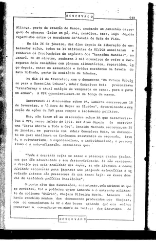••.•••.                                                ~    E 'S E R V li. O O
                                                                                                                        648


   Aliança,          perto da estação de Ramos, roubando                                   um caminhão            carre-
   gado de gêneros                  (leite em pó, chá, remédios,                           etc), logo             depois
                                                                   4
   repartidos            entre os moradores                    da favela          de Brás de Piria.

                No dia 26 de janeiro, dez dias depois da liberação                                               do em-
   baixador          suíço, todos os                 x4    militantes            da UC/JGB assaltaram                       e
   renderam os funcionários                          do depósito.dos                "Armazéns Mundial",                 no
   Jacaré. Em 40 minutos,                         roubaram         3 mil cruzeiros               do cofre e car-
   regaram dois caminhões                         com gêneros alimentícios,                        repartidos,          lo
   go depois, entre os assustados                                e ávidos moradores                 da favela           do
   Rato Molhado,               perto do cemitério                      de Inhaúma.

               No dia 14 de fevereiro,                        com o documento               "Um Futuro Nebulo
   so para a Guerrilha                    Urbana", Adafr Gonçalves                         Reis           preconizava
   "tr~nsformaF o atual estágio da vanguarda                                         em armas, para o povo
  em armas".               A VPR conscientizava-se                           da força da massa.

               Encerrando           as discussões               sobre P~, L~marca                 escreveu,em           18
  de fevereir.o, o "É Hora de Negar as Ilusões",                                           determinando            a ex!:.
  cuçao de ações de PAV para romper o isolamento                                               político.

               Mas, nao foram só as discussões                                 sobre PA que caracteriza-
  ram a VPR, nesse início de 1971. Dez dias depois                                                   de        escrever
  urna "Carta Aberta a Toda a Org", Zenaide Machado                                               escreveu,em          25
  de janeiro, em                  parceria com               Adair Gonçalves               Reis, um docurnen-
  t6 no qual analisava os fen6menos existentes na esquerda,                                                        isto
 ~, o vol~ntarismo, o espohtaneísmo, o individualismo,                                                     o person~
 lismo e a auto-afirmação. Ressaltava que:


             "Toda       a e.óquelLda         .óoólte      na calLne          a plte~C'.nça       de.ótC'.).. 5eIlÔIlIc.-
 110.6 que. têm          atMl.Vancac!o            o -!lC'.u de.6envo.tv.i.lIIC'.n.to.          SC'. não    Vellc.eJL11l0~
 o de.6aó.i.o        que       e.6.ta 1tC?,a.t.i.da.de 110.6 .tvlpõe,            .6e não    t.i.vC'.J(llIo.ó a comba.
 .t.tv.tdade       l1ece.ó.óâ/t.i.a      palta.     6a~eltmo.ó         uma pitO ólLllda     au.tocltlt.i..ca       e /te
 vo.tuç.ão
         .       .tntC'.ltna      não
                                    ..   pa.6.6a.JLeVlOS do            que    .601110.6hoje:       UIl! tUIIIOIL dC?J1-
 :t1t0 da       lLea.t.i.da.dc.    po.tZ.t.i..c.a    blta.ó.i..te.i.lta.".

            o    ponto alto das discussões,                             entretanto, p2locad.cato eleque
 se revestiu,              foi a polêmica                 entre Lamarca e o estrnnho                        militim-
te de codinome                  "Otávio~, Ubajara Silveiia                         Roriz.          Lamarca          nao
havia recebido                 nenhwn        'dos         doculoentos produzidos                  por       Ubajara,
com       os comandantes                 da UC e das bases                    'achando         que era          melhor
preservar           o      comandante-em-chefe                    da leitura            das diatribes                 de



                   n V !~l-------
'--------------r~~~.E
 