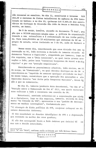 r~    ES E R V A ~                                                       bSO


  não cessaram                 os assaltos. No dia 11, assaltaram                                              e levaram               Cr$
  210,00 e centenas de fichas telefônicas                                                    da agencia da CTB loca-
                                  .,
  lizada no Leblon; e no dia 13, roubaram                                                    Cr$ 8.600,00 dos escri-
  tórios do Conhaque                         de Alcatrão                são João da Barra e Bebidas                                  Prai
  aninha, em Ramos.
                                                          ,                                                           
               Em 9 de março, Lamarca,                               atrav~s do documento                           "A Org",           pr~
 pôs que a UC/JGB realizasseestudos sobre a                                                    prática          da organização
 visando a uma                       autocrítica              e à reformulação                 de sua linha polit1
 ca. Para isso,dividiu                            os 12 militantes                        que restavam da UC em  4
 grupos de estudo, neles incluindo                                           os 3 do CN, além de Herbcrt                                   e
 Iara.

               Nesse mesmo dia, considerando                                        q~e essa divisão                      foi uma in
 tcrvenção               na UC, Inês criticou                          a decisão de Lamarca                           através          do
 documento               ~Contra o Cupulismo",                            respondido                por Lamarca,               logo no
 dia seguinte,                      com o "Pelo Leninismo",                             no qual tecia graves                         acu-
 saçoes a Inês, pelos seus "conceitos                                                burgu'eses de moral                       e de dis
 ciplina" e por sua "posição negat.ivista".

               Considerando-se                   pessoalmente                     ofendida.            Inês enviou,                 ern 13
 de março, um "Comunicado",                                   no qual decidia                       desligar-se               do CN       e
 considerava-se                      "impedida de exercer qualquer                                     atividade              na Org".
Ao mesmo tempo,. encaminhava                                  que a apuração ·.dasacusações                                     a     ela
 imputadas deveria "ser feita pelo COngresso                                                         Nacional", "6nico or
 gao a que se submeteria.

             No dia 21, LaItlarca
                                produziu                                     dois documentos,                      "Ao Cmt A" e
 "Posição sobre o Comunicado                                  do Cmt A"                 (51), nos quais reiterava
suas criticas                  a Inês e convocava                           uma reunião do CN.

             Entretanto,                 sentindo esfacelar-se                             a organização                  que ajuda
ra a·fortalecer, logo no dia seguinte, Lamarca, através do doc~
menta "Ao Comando da VPR", apresentou o seu "pedido de desliga-
mento em caráter irrevogável",                                       fundamentado                   por:

"1)    CU.VeJLg.<./t da              .t.<.nha.po.tZt.<.ea            da     VPR,        eO/l60ILme.          co.toqu.e.<.      em d'<'-
velL!;'o~      doeumc./l.tOJ            '<'lt.te/LHo~i

 2)    .te/L    cOI1J.ta.tado             o~    de~v.<.o~          '<'deolõg.<.coJ.>           da     tlPR    e. a de6o/tmaç.ão
que    aca/t/te ..ta       ('.111    mu'<"to~     dOlJ ~<'.UlJ quad,'l.O~i"

 3)    não      -t('.h    eo   11~   <'.gu'<'do .. te valI.       a lu-ta         .<.n.t<'.lLlla    q u <'. .<.n.{.c.<.e.<.   há.     um
ano    com      a dev'<'da            !;'eJLe.I1.i.dade'i



(51)    liA" era         "Alda",        codinomc         cnt:io     Ililiz'ldo         por Inês        Eticnnc       Romeu.


                                                         ~_~r
                                                  t~_~,:"~~_~
                                                        __
 