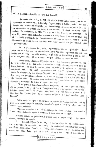 .'
   ...-------------r                                                    E SER           V A C O
                                                                                            -
       24. A desmobilização                             da VPR no Brasil


              Em maio de 1971, a VPR j á vivia seus ~ tertores.                                                                        No dia 5,
       enquanto Alfredo Hélio Sirki~ fugia para o :1ile,     Inês                                                                      !Etienne
                                                                                                                 ,                     ,
       Romeu era presa                     na Guanabara,                  fornecendo                    o ~~topimpara                  'uma no-
    ·.va sucessão               de prisõe~,                 dentrE7 as quais                    a ds, José Roberto                             Gon-
       çalves         de Rezende,              no 'dia           7, e a de Alex Pc.:::,i de Alverga,                                                   no
       d~a 12, este atropelando, durante a SUa ten',tiva de fuga,o op~
    rário            João Bernardo de Vasconcelos                                   Filho,              s: sendo          preso                apos
    disparar   os seis                     tiros         de seu revólver                     cont."':':os policiais                              que
    o perseguiam.

                 Na l~ quinzena                     de junho,             apavorado               C'O:-      3.S   "quedas",                  José
    Anselmo dos Santos,                         o conhecido                 Cabo Anselrnc apresentou..,..se                                          ao
   Delegado Fleury,                        em são Paulo, e passou a t: :.:.alhar para' a poli
   eia., No ,entanto,                      já era pouco o que ainda r(::ava da VPR.

                 Nesse mês, desvencilhando_se  de sua 1(;' :::cmia paranóica, Her
   bert         Eustáquio de Carvalho retornou à mili t2::,:ia, só que icom ou
   tras         idéias.         No dia         9, encaminhou ao CNP o é.·.:'.lmento "E                                                     haverá
  perspectivas?",                     no qual             reconhecia             estar          a ':: entre                 os ",escom-
                                 .                               "-
  bros, da derrota",                       e~ consequencia                      "do experi~'::1 tal i smo, do amC1-
  dorisrno,           d6 aventureirismo,                          das teses              imperf~.=as                    e de uma teo-
  ria remendada". Ao fazer
  '.                                                       Umaanálise   das . orÇ}:,:i.zaç6es que esco-
  lheram o caminho da luta                                 armada, ~firrnou:
                "A    e.6quelLda           lLe.vo.tuci..o       nã.lLi..a compu I!{za-            J.J   e
                                                                                                              :..a/.le. que.    :tC'.ta.e.Il1c.H
  te     da. palLce:f.a          ma~6       jov~m          e.   i..ne.xpe.lti..ell.te       da.         e~
                                                                                                              ~elLda.       Sua        c.ompo_
 ..6i..ç.ão,     ba6i..call1en.te           d·e. iovel1.!J          eJ.J.tudan.teó          e m.{.~
                                                                                                             :a/z.e~,       .e.e.vou-a               Cl.
 uma' oU-6adi..a             Ite.vi..vi..ói..c.an.te,       ao     me~mo        .tempo        QUe.
 .t e..6 c a-6 " •                                                                                             qui..x.otada~                glto-


        Após mostrar que "os grupos armados seç---ram um caminho en
 quanto o povo seguiu outro",  concluiu que a "':R já não existe
 mais", esc~evendo:

               "Ten.talL        lLe.mon.talL        a     VPR     a palLti..1t          de. .6Ua6            :OhçaJ          exau~i..da~
 e. :t/Laba.e.ho       i.11Ü.ti...e., como              e.6vazi..a/L       o mal{. c.om um                   :2.ddf".

       Estabeleceu os poSsiveis                                       rumos que a or~~~ização                                   deveria
tomar., dentre os quais:

            "    -     VeJmob.U:i..zaç.ã.o                to.ta.r.,       IIO llll.tco        i..11t(".to          de       COll6 elL v Cl.,'r
o que. .60ÓILOlt da. clelt,'to.ta.,                      e.m .:telLnr06       de ~/a.telti..a{               ':lLmallo,     pa.'l.({       apitE..
veLtã-.to            numa. nova            óaJe";         " - PlLepaltalt               .f. c.Il:tanrc .. ~c. e           mi..lIltci..oJa_
mente.      lt/lla    nova      .f.u:ta,     que. .6<'.. .e.emblLc. JÔ              dOJ       eltltc;         de6:ta       maJ lIao           Oo!,



                                                    Gf.SEI1VAOO/
                                                    .._-----_.~
 