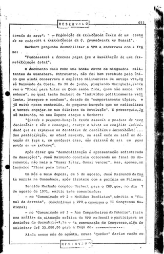 653



c.ometa.de. novo" / .. 7'"" Veó.Ln.[~Zio da. ex.t.6.tênci.a.n.[ca. de um coma.tl
                                       .            .
                                                            ú
do no exteb~o4 e lne.x.[.6.tênc~a. da.
                                         ..
                                          '
                                                           o.
                                                6o~ma.lme".te no B~a..6ll" ..
          Herbert        propunha       desmobilizar             a VPR e, encerrava                com a fra
se: .      I
           !

           ,
                           e
          "f4a.c.d..6.6a.mo3 det/emo.6 pa.ga.~ éom a. hur:n.t!ha.c;.éi.o uma. de.6-
                                                                     de
mobltlza.~Zio tota.l".
        .  .
          o' documento caiu corno uma                     bomba       entre    os minguados                   mil!-
           I                                                                                                         '

 tantes     da Guanabara. Entretanto,                      não       foi bem       recebido       pelo         úni-
 co que ~inda, conservava                o es~irito             militarista          da antiga               VPR,J~
 sé Raim~ndo?aCosta.                   Em 20 de junho,               plagiando        Marighela,escr~
 veu o "f'icar:para              I..u·tar Quem
                                        ou                samba       fica,    quem    não       samba           vai
 embora"', no qual
     .   ,
                               tacha    Herbert          de "individuo             politicamente               vaci
.lante,        'inseguro e confuso",                  dotado    do    "comportamento             típico,                 e
 já muit6           n?s'so conhecido', do pequeno-burguês                          que se radicalizou
               I,

 e. tentou          engajar-se       nas fileiras          da Revolução".             E prosseguiu,JS
 sé Raimundo,           no seu ~sp~ro          ataque          ~ Herbert:
  ,      "Qda.ndo o pequeno~bungu~~        tenta a.6.6uml~ a. pO.6tu~a. do ev~
 l~c.[onã.lc.lo e não o c.olt.6egtLe., começa. a. vlve.~ um coná.tLto .tytcU  ..
                                                                               vl-
 dua.l  que  .6                                              o lnc.onUUã.vet.
              eexp~e.6.6a. na. tenta.t.i.va. de c.onc..i..e.laJL
 Sua. pa.~~lc.lp~c;.ão~ ~o atua.l momento,      ou .6e.nã.nula. ou J,e~ã. Ita dl-
 ~eca.o da. ~~g~ e, em qua.lquen       C.a.dO, não deixa~ã. de ~e~     um pe.6o
 mo~.to ou um ~n.t~ave~.
          Após        dizer    que    "desmobilização                e apresentação              sofisticada
 da deserção! li José
               ,                     Raimundo          concluiu       colocando       no final               do do-
.cumento,           não mais     o "Ousar      lutar,          Ousar    vencer",       mas,        apenas,um
 lacônico           lIPicar para      lutar".

          Um mês' e meio             depois,          em 5 de agosto,          José    Raimundo              da Cos
 ta morria           na Guanabara,        após         tiroteio       com a polícia              em Pilares.

          Zen~ide        Machado       cooptou          Herbert       para    o CNP,que,           no dia                7
 de agosto           de 1971,     emitiu      três       comunicados:
          - no "Comunicado              n9 2 - Medidas                Imediatas",admitia                     o "fi-
 nal da derrota",              desirobilizava VPR e convocava o 11' Congresso
                                            a                                                                    Na-
 cio.nalj
                                                                                                       ll
          - no "Comunicado              n9 3 - Aos Companheiros                     do Exterior          ,    f.;tzi.a
 uma análiSe           da, si tuaç.ão cr í ticLl.da VPR no Brasil e participava                                    as
 decisões                         ;_',a
                    de dcsnlobJ.J..:tu:        ;.o    -:la convocação        do Congresso, a l~m de
 solicitar           Cr$ 35.000,00        para         a'fuga     OOb   ~~~~~oC~      __   ~-_    •.



          Ainda        nesse     mês dc ago'sto, novas                  "quedas"      c1nrinm raz.1O ao,
 