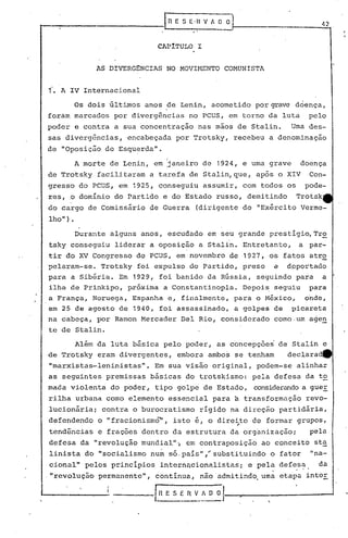 IR   E S E·II V A O
                                             ..
                                                         3                                 42 .


                                CAP1TULO I


               AS DIVERG~NCIAS NO MOVI~mNTO COMUNISTA


1.   A IV Internacional

         Os dois últimos anos de Lenin, acometido por grave doença,
forám marcados por divergências no PCUS, em torno da luta                               pelo
poder e contra a sua concentração             nas mãos de Stalin.                   Uma des-
sas divergências,         encabeçada por Trotsky, recebeu a denominação
de "Oposição de Esquerda".
                                    i
         A morte de Lenin, em ~aneiro de 1924, e uma grave
                              !
                                                                                      doença
de Trotsky facilitaram a tarefa de Stalin, que, após o XIV                              Con-
gresso do PCUS, em 1925, conseguiu assumir, com todos os                               pode-
res,   .0   dominio do Partido e do Estado russo, demitindo                          Trotsk"
do cargo de Comissário de Guerra              (dirigente do "Exército Verme-
lho").
         Durante alguns anos, escudado em seu grande prestigio,Tr~
tsky conseguiu liderar a oposição a Stalin. Entretanto,                              a par-
tir do XV Congresso do PCUS, em novembro de 1927, os fatos atro
pelaram-se. Trotsky foi expulso do partido, preso                              c   dpportado
para a Sibéria. Em 1929, foi banido da Rússia, seguindo para a
ilha de Prinkipo, pxóxima a Constantinopla. Depois seguiu para
a França, Noruega, Espanha e, finalmente, para o México, onde,
em 25 de agosto de 1940, foi assassinado, a golpes de picareta
na cabeça, por Ramon Mercader Del Rio, considerado como.um age~
te de Stalin.

      Além da luta básica pelo poder, as concepções de Stalin e
de Trotsky eram divergentes, embora ambos se tenham   declaradtt
"marxistas-Ieninistas".         Em sua visão original, podem-se alinhar
as seguintes premissas básicas do trotskismo: pela defesa da t~
mada violenta do poder, tipo golpe de Estado,                          considerando guer
                                                                                  a
rilha urbana como elemento essencial para                 a transformação revo-
lucionária; contra o burocratismo                 rígido na direção partidária,
defendendo      o "fracionismo",        isto é, o direi to de formar grupos,
                                                             .-
tendências e frações dentro da estrutura da organização;                                pela
defesa da "revolução mundial"" em contraposição                          ao conceito st~
linista do "socialismo num só,país" ,..ubst'i
                                      s     tuindo o fator                              "na-
cional" pelos principios intern~cionalistas;                          e pela defesa       da
."revolução permanente", contínua, não admitindo, uma etapa inter

                   ----        .[:~ E   s   ~~~_~~J           "
                                                                  .
                                                                          '.
 