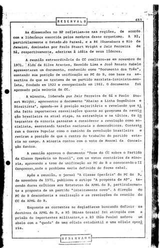 651

                                                                                      "

         As di~sensões no BP refleti~m-se nas regiões,    acordo;     de
        ;, ~
com a liderança exercida pelos ~emb~os desse organ~smo.   A R2~
partichlarmente o Estado ,Ao Paraná, e a R4 (Guanabara e Rio de
Janeirb, d6minadas por ~aulo Stuart Wright e Jair Ferreira    de
         ,             ;

sá, respectivamente, aderiram à idéia de seus líderes.
         I
         ,
         ;


         A;reunião extraordinária do CC realizou-se em nov"ernbro
                                                                de
1971. I ild~1 da Silva Arantes, Hãroldo Lima e José Renato Ra~elo
         I.          .'.                    .



apresent:aram um documento, c~nhecidocomo                  "Documento dos Três",
contendó sua posição de unifica~ão ao PC do B, com base na                      as-
se~tiva,de que se tratava de um pattido'marxista-leninista-mao-
ísta, .fundado em 1922 e ~eor~anizado em 1962. O documento                      foi
~provad6 pé~a maioria do                  cc.
         A minoria, liderada por Jair Ferreira de sá e Paulo                   stu~
art Wright, apresentou o documento "Abaixo a Linha'Dogmática                      e
Direi~i~ta~, opondo-se à posição màjoritária                   e revelando que t~
nha feito important.es rE;!aval,ia,ções
                                    quanto ao programa da revol~
ção brasileira na atual etapa, na estratégia e na tática. Os in
 ',I                                '.

tegrantes da minoria passaram a considerar a revolução como so-
                           I
cialista, ,executando tarefas nacionais e democráticas. Contesta
ram a :Guerra popular como o caminho da revolução brasileira                      e
         i       '
reviram aposição                    de que o c~ntro do trabalho do p~rtido   esta-
rià no campo. A minoria con'tou'com o voto de Hanoel da, Concei-
         ,                 .
 ção Santos~
              A reunião aprovou o documento "Tese do CC sobre o Partido
 da,Classe Operária no Brasil", com os votos contrários da mino-
 ria, aprovando a tese de unificação ao PC do B e convocando o II
 congres~o,onde o problema seria definido de forma cabal.

              Após a reunião, o jornal liAClasse Operária" do PC do              B,
 de novembro de 1971, publicou o artigo liAproposta da AP",                     te-
 cendo,duras críticas aos Estatutos da APHL do B, particularmen-
 te'a proposta de um partido "inteiramente novo". A direção                      do
 PC do B desconhecia a realização e as resoluções da reunião                     do
CC da APHLdo                   B.
              Enquanto as correntes se degladiavam buscando definir              os
destin?s da APML doB,                    a RS (Minas Gerais) foi at{ngida com     a
 prisão de importantes mi.li,tantes,ea,R3                 (São Paulo) sofreu     um
 abalo com a "quedaI!de uma célula estudantil e uma célula operá.
 t'ia.
 