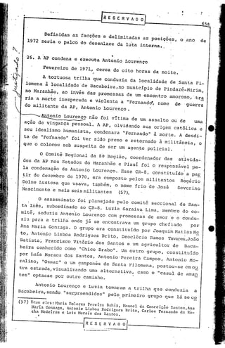 •                                                               R E 'S E R V A O O
                                                                                                                   .              ,
                                                                                                                                  658


             Definidas as facções e delimitadas as posições, o ano                                                                de
                              •             •             !                                                            i
       1972 seria o palco do desenlace da luta interna •.

                                     ••
       26. A AP condena e executa Antonio Lourenço

                Fevereiro de 1971, cerca de oito horas da noite.
                                                    ,;




                A tortuosa tril~a que conduzia da localidade de Santa Fi-
      lomena à local~dade'de Bacabeira,no município de Pindaré~Mirim,
      no Maranhão, ao invés das promessas de um encontro amoroso,'.tra
                       .
   ria a morte inesperada e violenta a "Fernandd, nome                                                        d~           guerra
                                                                                                                                  -
   do militante da AP, Antonio Lourenço.

         '~io    Louren~ n~o foi vitima de um assalto ou de    urna
   ação de vingança pessoal. A AP, olvidando sua origem católica e
   seu idealismo humanista, condenara "Fernando" a morte. A desdi-
  ta de "Fernando" foi ter sido preso e retornado à militância, o
  que o colocou sob suspeita de ser um agen~e policial'.

        O Comitê Regional da 8~ Região, coordenador das atlvida- .                                                 I




  des da 'APnos Estados do Maranhão e Piauí foi o responsável pe-                                     •   1        i




  la condenação de Antonio Lourenço. Esse CR-8, çonstituído a paE                                ':                I




 ~ir de dezembro de 1970, era composto pelos militantes  Rogério
                                                          i

 .Dolne Lustosa que usava, ta~bém, o nome frio ~e José  Severino
 Nascimento e mais seis militantes  (57).

       O assassinato foi planejado pelo comitê seccional dE7 San-
 ta Inês, subordinado ao CR-8. Luzia Saraiva Lima, membro do co-
 mitê, seduziu Antonio Lourenço com promessas de amor ~ o 60ndu-
 ziu para a trilh~ onde jã se encontrava um grupo chefiado                                                                  por
Ana Maria Gonzaga. O grupo era constituldo por JoaquimMattas~
to, Antonio Lisboa Rodrigues Brito, Deoclécio Ramos Tavares,João
Batista~ Francisco Vitório dos Santos e um agricultor de Baca-
beira conhecido como "Chico Brabo". Um outro grupo, constituido
por Lu{s Moraes dos Santos, Antonio'Pereira                                            Campos, Antonio Mo-
ralino, "Osmar" e um C?amponêsde Santa Pilomena, postou-se em o~
tra estrada,visualizando uma alternativa, caso o "casal de'aman
tes~ optasse por outro caminho.

      Antonio Lourenço e Luzia tomaram a trilha que conduzia    a
Baçabeira, sendo ••urpreendidos" pelo primeiro grupo que lá se co
                  s
                                                                                                          1            :     __


(57)
        Er~lIl1eles:       ~bria   noloces        Pereira          Bahia,   H:lI1ocl da Concciç.:io       Snntos"A!lól
        Maria ConzaGn, Antonio Lisboa Rodricucs                              Brito, Carlos Fernando            da Ro-
        cha Hcdci.ros e Luis Horais dos Snntos.
            I




                                             J~             .•.    •__
 