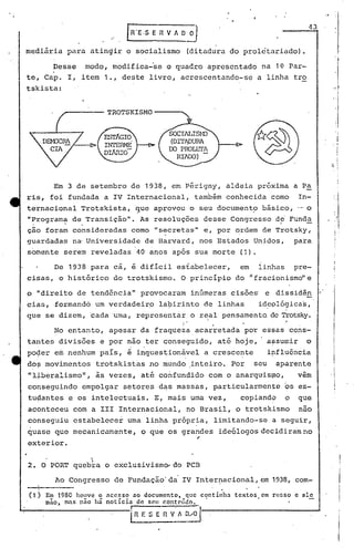 ••    !


                                                                                                                        43
                                                                                                                                   ,I
                          "


mediária    para atingir o socialismo                                  (ditadura do proletariado).


te,
        .Desse
      Capo I,
                 modo, modifica~se o quadro apresentado
                 item 1., deste livro, acrescentando-se
                                                                                                      na 1~ Par-
                                                                                                     a linha tro
tskista:                                                                                                                          ,.' r
                                                                                                                                        I
                                                                                                                                  li


                         TROTSKISMO
                                                                                                                                   ,I

                                                                                                                                   'I
                                                                                                                                       I




        Em 3 de setembro de 1938, em Périgny, aldeia próxima a Pa
ris, foi fundada a IV Internacional,                                    também conhecida como                        In-
ternacional Trotskista,               que aprovou o seu documento básico, ._,
                                      ,                         .           o
"Programa de Transição".
 ,       .                                As resoluções desse Congresso d~ Funda                             )



ção foram consideradas como "secretas" e, por ~rdem de Trotsky,
guardadas na Universidade de Harvard, nos Estados Unidos, para
somente serem reveladas               40' anos após sua morte                                  (1).

        De 1938 para cá, é dificil esfabelecer,                                                em     linhas         pre-
cisas, o histórico            do trotskismo. O principio do ~fracionismo"e

o "direito de tend6ncia" provocaram                                    inGmeras cisões                 e dissidên
cias, formandõ um verdadeirp                   la~irinto de linhas                                    id~pló~icas,
que se dizem, cada 'uma, representar o real pensamento. de Tf'otsky.
                                                               I   •             •                               ~
                                                               I                     ,
        No entanto, apesar da fr~quezaacarretada                                                por espas cons-
tantes divisões e por não ter Gonseguido,                                                até hoje,        afsumir      o
po~er e~ nenhum paIs, é inques~ionável                                       a cresce~te                  ipfl~6ncia
do~ movimentos         trotskist~s no mundo ,inteiro. Por                                           seu     ap4rente
"l~.beralismo", às vezes, até confundido com o anarquis~no,                                                          vem
copseguindo empolgar setores d~s massas, particularmen~e                                                         9s es-
tupantes e os intelectuais.                   E, mais uma vez,                                 copiand?          ~   que
aconteceu com a 111 Internacional,                                 no Brasil, o trotskismo                            não
conseguiu estabelecer             uma linha própria, limitando-se a seguir,
                                               , .
quase que mecanicamente,                  o que os grandes ide6logosdecidir~mno
                                                                         ,
exterior.
                   I
                   
2. O PORT quebra o exclusivism~do                                  PCB

        Ao Congresso de Fundação' da'IV Inter~acional, em 1938, com-
                                                                                         ..
(1) Em 1980 houve o      nCC5SO    no documento,                   que continha               textos em russo e ale
      mão, mas não há noticia         de scu conteúdo.

                                  i
                                                                             I




                                      n   f. S E   n   V' 1       0,.0'1,
 