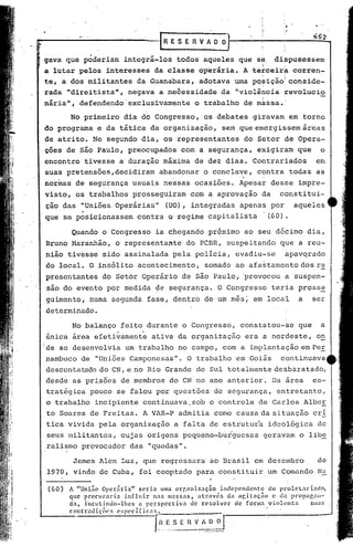 .   .


                                            .-[ R E 'S E R V A O~                                         662

 .gava que poderiam             integrá-los        todos     aqueles          que se, dippusessem
. a lutar pelos            interesses      da classe        operária.          A te~ceirk
                                                                                   ,          I
                                                                                                  corrcn-
 te, a dos militantes                da Guanabara,          adotava      uma pq~ição! ' conside-
                                                                                ,
 rada       "direitista",        negava      a ne~essidade           da "violincia            ~evolucio
                                                                          .        I



 nária",       defendendo"exclusivamente                   o trabalho          de massa.'

            No primeiro         dia dó Congresso,             os debates         giravam          em torno
 do programa             e da tática      da organização,            sem que emergissem                 áreas
 de atrito.             No segundo     dia, os representantes                  do Setor       de Opera-
 ,                  ,


 ções de são Paulo,              preocupados         com a segurança,             exigiram          que        o
 encontro        tivesse      a duração       máxima      de dez dias.           Contrariados              em
 suas ,pretensões,decidiram                  aba~donar       o concla~e,          c~ntra' todas            as
 normas        de seg~rança        usuais      nessas      ocasiões.          Apesar    desse       impre-
 visto,        os trabalhos        prosseguiram           com a aprovação          da      constitui-
 çao das        "Uniões      Operárias"        (UO) , integradas              apenas    por        aqueles
 que se p~sicionassem                contra     a regime       capitalista             1(60).

             Quando       a Congresso       ia chegando        próxima         ao seu décimo             dia,
 Bruno Maranhão,             o representante           do PCBR,        suspeitando         que      a reu-
 nião tivesse             sido assinalada         pela     polícia,      evadiu-se            apavqrado
 do local.         O insólito        acontecimento,           somado     ao afastamento             dos re
 presentantes             do Setor      Operário     de são Paulo, 'provocou                  a suspen-
     são do evento         por medida       ~e segurança.          O Congresso           teria      pross~
 guimento,         numà segunda          fase, dentro         de u~ mês;         em local           a     ser
 determinado.

             No balanço        feito durante          o Congresso,            constatou-se          que        a
 única       área efetivament~            ativa     da organização             era a nordeste,             on
 de se desenvolvia              um trabalho         no campo,        com a implantação              em Pe!.
 nambuco        de "Uniões        Camponesas".          O trabalho        em Goiás         continuava
 descontatcl.dodo CN, e no Rio Grande                      do Sul tot.almente desbaratado,
 desde       as prisões        de membros        do CN' no ano anterior~                 Da área          es-
     tratégica     pouco     se falou       por questões         de segurança,            entretanto,
 o     trabalho         incipiente      continuava,sob          o controle        de Carlos             AlbcE
     to Soares     de Frei tas. A VlR-P admitia                 como     causa da si.
                                                                                     tuação               cri
     tica vivida         pela organização          a falta      de estrutura            ideológica         de
     seus militantes,          cujas     origens      pequeno-burguesas                geravam      o libs.
     ralismo     provocador       das    "quedas".

             James       1len Luz, que regressara' ao Brasil                    em dezembro               de
     1970, vindo de Cuba, foi cooptado                     para constituir,um              Comando         Na

     (60)   A "União Opcriírin"      scrin     uma orr,nni.zac;;ão  índcpC'ndcntc     do proletariadO,
            que proclIrnrin     inOuir nas 1ll3SSnS, através           dn nr,itnc;;ão  c <13 propar,nl-
            da, inclltindo-lhcs      a pcrspcctivn       de resolver     de fOrllln: violentn
            contrndiçõcs     C'~;pC'cl[ic:l:'.                 ' __


                                           I- -._-_._-_._~=:::--=--J
                                              "HE S ( ~   V A. D O
 