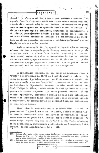 ._0



                                                                                                                     663
            .   ,



    ciona~               Próivisório             (.cNP) junto com,Carlos             Alberto     e Mariano.          Na
    segun'dà fáse, do Congre,sso, seria                               eleito    um novo       Comando       Nacional
    e decididi                        a setorizaçãQ,de         seUs membros.          Permaneceram          em pauta
    para        débáte                 e aprovação     as questõês           sobre    tática     estudantil,'P2
    litic~de.o~ganização                            ,e estatutos~        critiri~s       de recrutamento               e
                           :,>'


I   militiricia, plane3amento                           a curto        ~ midio       nrazos    com o        encerra-
    mento               de algumas          frentes     de trabalho          e a concentração            de ativi-
                           ',I

    dade            em alguns             comandos     regionais,         a política         de~frente       e a va-
    lidade               ou não das ações              armadas.

                        Apó~          o retorno     de Recife,        quando    a organização          se prepara
    va'parà               réalizar          a segunda        parte     do congresso,          ocorreu       a prisão
    ,no Rio ,de                       Janeiro,     no d~a     fs    de fevereiro,       de Sirgio            Emanuel
    Dias Campbs', membro                           do 'CR/GB. Na mesma          ocasião,       Carlos        Alberto
    Soares               de Freitas,             que se encontrava           no Rio de Janeiro,               perdeu
    contat9               cdm a,organização                 (61). Estes        fatos    e os que       se     seguem
    iam provocando' o adiamento                              da 2~ parte        do congresso.


                        A organizaç~o              passaria        por uma crise       de segurança"          com      a
    "que~a"               e desativação              do CR/NE        no final     de abril       e inícip            de
    ma~o.               Ao teagir          à,~risão,        morreu,     em 27     de abril,       tr~ca~co          ti-
    ros com a 'polícia em seu                            "aparelho",          o membro       do CR/NE,       Rai~un-
    do Gonçalves                        de Figueiredo~         ~a'mesma       ocasião,       fora~    presos        Ar~
    lindo, Felipe                       da Silva,     tambim        membro    do CR/NE,e       'mais dois       inte-
•   grantes               do comando             regional.         Com essasprisõe~            "caíram"       outros
    quatro               "aparelhos",              ocorrendo        a prisão    de mais       nove    militanteS,
    tendo               sido' apreendida             farta     documentação,          alim    de armas,munição
    e explosivos.                 ,
                                         Os remanescentes            do regional       Nordeste       deslocaram-
    se para outras                        áreas.

                    I   Essa crise          de segurança            aguçou   ~s dissensões           internas         e
    provocou               uma dispersão              naVAR-P.         Em junho,       Carlos     Henrique       Via-
    na Pereira,                        membro'do     CR/GB,        de:sligou-se      da organização,          arras-
    tando               consigo          um grupo     de militantes          desse     Comando       Regional.       Ao
    mesmo               tempo,          alguns     componentes        da VAR-P       em são Paulo       afastaram
    se da organização,                           abandonando         a militãncia       ou ligando-se          ~VPR,
    enquanto               outros          abandonaram        o País         (62).


    (61 )           Embora nno 'tenha sido preso pelos órgnos de seClIrnnça.             Carlos Alb~'rto
                    Soares de Freitas    foi alvo de lima campanha promovida por seus               pat'I.'n-
                    ,tes e pela csquerdn    visando  Z1Sl1:l libcrt:lc;no.
    (62)            Sabe-se que, pelo menos, Carlos Ill~nriqlle Vi~lIl:t Pcrcir:t        c sua fut.lIra cs
                    posa UcIianc Gaspar Bibas.      ab.:111don~n:.11ll País,
                                                                     o       rcfllgi.:1ndo-s~ no Chilc:-


                                                     1 H E S [ ~-~".~~~:'!
                                                     I
                                                                  ,.  .'
 