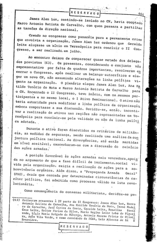 r~
                                                        ESE
                                                             ,




                                                                 "
                                                                              ..
                                                                     RVA:O'dr':'
                                                                         .'        --
                                                                                     ,',   :,'   "."   "~".:"   .




                                                                                                                                       ..   '




         James Alen Lúz, sentindo-se isolado no CN, havia boOPtad~'
   Marco Antonio Batista de Carvalho, com quem passara a p~rtilhàr                                                         !      '.



   as tarefas da direção nacional.                    I

         Crendo no congresso como panacéia para a permanente crise
                                  '.        ,          i'
   que envolvia a organização, James Alen Luz ordenou:que   Geraldo
   Leite alugasse um 'sítio em Teresópolis para conclu~r o II Con_
   gresso, a s'errealizado,; julho.
                            em

        Ao encontro deixou de comparecer quase metade dos delega_
  dos previstos '(63). Os presentes, considerando o conjunto  nao
  representativo           por falta de quadros importantes, r~solveram en
  cerrar o Congresso, após realizar um balanço'autocrítico                                                                     e ele-
  ger um novo CN, não assumindo alterações na linha polít~ca                                                                      vi-
  gente na organização.                      O plenário elegeu James Alen Luz, Ana M~
  tilde Tenório de Mota e Marco Antonio Batista de Carvalho                                                                     para
                                                                                                                    I
 'o CN. Encerrado o II Congresso, teve início, com os:mesmos par-
  ticipantes e no mesmo local, o I Ativo Seminacional~                                                                  o ativo   não
  teria autoridade para modificar a l~nha política da organizaçã~
 embora comportasse a sua discussão. Decidiu-se, então, inccnti~
 var a ~ealização de ativos nas regiões não reprcsc~tadasem                                                                       Tc-
 resópolis para concluir-se pela validade ou nao da linha polít~
 ca adotada.

          Durante o ativo foram discutidos os critérios de militân_
 cia, as medidas de segurança, send9 realizada uma análise da con
 juntura política nacional. As diverg~ncias, até então                                                                   mantidas
'em'~!vel aceitáv~l, exacerbaram-se com a discussão do                                                                   reinício
das.ações armadas:

      A posição favorável ãs ações armadas saiu vcncedora~apoi~'
da no argumento de que a fase difícil de iSOlamento, social vi-
vida pela organização, exigia a realização de ações para a so-
breviv~ncia orgânica. Al6m disso, a "Propaganda Armada                                                                     Geral"
(PAG), desde que cercada por determinadas circunstâncias                                                                   de ca-
r~tcr pOlítico, foi admitida como processo válido na luta revo-
luci,onár
        ia.
                         ".....   .
        Como consequenc~a do consenso mili t'arista, decidiu-se pe-

(63)
        Estiveram    presentes      ~ 20 parte   do II Congresso:    Jarnes Alen Luz,
       Antonio Batista         de Carvalho,    Ana Hatilde   Tcnório da HOt,l, Ircnc Narco
       ra de Carvalho,         Jos~ Carlos da Costa, ~eraldo       Leitc,  Rosalina     Nade i
       Cruz Leite,      licitar    Farias  da Silva,   Naria Regina Leite    Lobo de    Santa
       redo,    Lígia Naria Salg,ldo da NóbrC'ga, Antonio Harcss Prieto             de Figllci
       ro, Ad~o Vila Verde, e Corno convidado             do PC8R, Luiz Alberto     de OliveT
       Benevides.                                                                                                         Sá      c
                                      r~
                                      •...
                                              E S E
                                              __....
                                                        n   iJ
                                                            V_A
                                         _~_. _~.;.---.-'-_._--_
                                                                     o
                                                                               ...
 