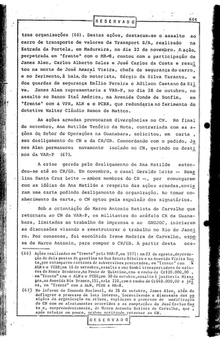 666


      tras organizações               (66). Destas              açoes,        destacam-se     o:assalto         ao
                                                                                                        I
     carro de transporte               de valores               da Transp~rt           S/A, re~liza40           na
     Estrada da Porte la , em Madureira, no dia 22 de novêrtfro.  ação,                                 iA
     perpetrada em "frente" com o MR~8, contou com a participação    de
     James Alen, Carlos               Alberto             Sales e José Carlos             da Costa     e resul
     tou na morte          de José Amaral
                                       ,                   Vieira,       chefe de seguraIlça do carro,
     e no ferimento,à             bal~do             motorista,          Sérgio    da Silva ,Taranto,                e
     dos guardas          de segurança               Emílio      Pereira        e Adilson     Caetano dà Sil
     va.      James Alen representaria                         a VAR-P,        no dia 28 de :outubro, no
     assalto       ao Banco Itaú América,                       na Avenida        Conde     de Bonfim,          em
      "frente"      com a VPR, ALN e o PCBR, que redund~ria                                 no ferimento        do
     .detetive      Walter cláudio Ramos de Mattos.

               As ações armadas             provocaram                diverg6ncias        no CN.      No final
     de ·setembro, Ana Matilde                       Tenório      da Mota,        contrariada        com as a-
     ções dq Setor de Operações                           na Guanabara,          solicitou,     em     carta         ,
     seu desligamento             do CN e da CR/GB.                     Concordando       com O pedido,         Ja
     mes Alen permaneceu                 novamente               isolado        no CN, gerindo        os desti
     nos da VAR~P             (67).

               A crise         gerada pelo desligamento                         de Ana Matilde              esten-
     deu-se      até aQ CR/GB. Em novembro,                           o casal     Geraldo     Leite           Rosa
     ,·linaSanta Cruz Lei te - ambos membros                                  do CR --:, por        comungarem
     com as idéias de Ana Matilde                     •
                                                              a respeito        da? ações     armadas,envia
                                                                                                !       !        -



      ram uma carta pedindo                desligamento                 da organização.        Ao 'tornar co-
     nhecimento         da carta, o CN optou pela expulsão                               dos signatários.

                Sob a orientação             de Marco Antonio                   Batista     de Carvalho        que
     retornara        ao CN da VAR-P,                 os militantes             do acéfalo     CR da Guana-
     bara,      limitados        ao trabalho               de imprensa          e ao     GRUJOC,     iniciaram
     as discussões           visando       a reestruturar                 o trabalho        no Rio de Janei
     ro. Por consenso,                foi escolhida              Irene Madeira           de Carvalho(         esp~
     ,S8    de Marco Antonio(            para compor              o CR/GB.        A partir     desta          oca-

     (66)   Ações reaiizadas         em "frente"     pela VAR-P, em 1971: em 23 de agosto ,depreda-
            ção de dois postos de gasolina            na Rua Barata Ribeiro e na Avenida Vieira Sou
            to,por estamparem cartazes            de subversivos      procurados     ~ em "trcntc"     com ,::!l
            ALNe o PCBR;em 16 dc setcmbro,assaltoa                  uma Kombi transportadora          de valo-
            res do Banco Brnde sco ,na Pon te de Quin tino, Com o roubo de Cr$ 20.000,00                         ,
          'em "frente"       com a ALNe o rCBR;em 30 de outubro,assalto                   à joalheria     Hiss~l
            gea,naAvenidaRio           Branco,lSl,sala        2l0,comorouboeleCr${.0.OOO,OO               e jóT
            ns, em "frente"          com a ALN, PCBR e NR-8.                                                    -
      (67) No informe do Comando N.:1cional, de 28 de outubro,                        J.:1mes Alcn, além de
             deflagrar     o processo       ele lut.:1 interna.     °incentiv.1ndo      n disclIssiío    c1nfi po
             siç5es da orcnnizaç5o           em ativos,      explic.:1vn o processo          de modificaçií~
             do CN com os afastamentos             ocorridos      e .:15 cooptaçÕl!l> de JOS(~C.:lrlos Cos
             t: e, surpreendentemente,            de NarcoAntonio          13atist:t de Carvalho,         que -;
             após relllt.lt"    lIlII POllCO, :lenho! .:lccit':1I1do rctOl"ll.:lr :10 CN.

.
                                                E          S.~_fl·V
                                                          -- -------.
                                             . "- .•. .•..•
                                              -,".
                                                                      A. ~~
 