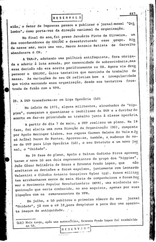 t:,:y-
                                                                                                                       ri
                                                                                                       667      •
                                                                                                                    //1"   :.1




               ~                                                                                     "Qui
                                                                                                                      'I'
                                                                                                                        i
sião,' o Setor de Imprensa passou a publicar o jornal~l
lombo",! como:po~ta-voz da direçãó nacional da organização.
          ~o final do ano,foi preso Januárfo Pinto de Oliveira,                                         um                I

                                                                                                                           l
dos coordenàdores do GRUjOC e desestruturadc
da nesse'artd, mais uma vez, Marco Antonio Batista
                                                                           esse
                                                                                      de
                                                                                          grupc.       A.in
                                                                                                 Carvalho
                                                                                                                           .
                                                                                                                           t
                                                                                                                           f
                                                                                                                            !

                                                                                                                            !
                                                                                                                            f
abandona~a ó CN.              '                                                                                             I
                                                                                                                            !
          A VAR":"P,
                   adotando uma polítiC~ antifoquista,                                    fora obriga- '
da a adetir:à luta armada, por necessidade                            de sobrevivência,ma's;
essa decisão não era aceita pacificamente                           na OS. Agora via des~
parecer o           c;RUJOC, única tentativa que mantinha de trabalho                                    de
massa.          As variações de seu CN refletiam bem                          a     irregularidade
que vinha mârcando éssa orgaRização, desde sua tentativa                                             frus-
 trada de fusão com a VPR.


 29. A OVP transforma-se em Liga operária                           (LO)

           No inicio de 1971'0 alg~ns militantes,                       alcunhados de "hip-
 pies", coméçaram a questionar o imobilismo da DVP e a duvidar do
                     ,
 acerto em dar-se prioridade ao trabalho junto a classe operária

          'A pa~tir do dia 7 de maio, a.DVP realizou um pleno. Na l~
 fase, .foi êleita uma nova Direção da,Organização                                    (DO)',c'omposta
 por Apolo Heringer Lisboa, ~ua ~sposa Carmen Helena do Vale e Jo
 sé Anibal Perez de Pontes. Aprovou-se,                         também, a,mudança do no-
 me de DVP para Liga 'Operária (LO), o seu Estatuto e um novo jor
 nal, o "Unidade".
           :Na 2' fase do pleno, Apdlo e Dalton Godinho Pires apresen
  taram:a' nova LO aos dois representantes do grupo dos "hippies",
  João césar Belisário de ~ouza e Ernesto Prado Lopes, que    nao
  aceitaram as decisões e foram expulsos, juntamente com Leonardo
  Valentini e Cláudio Antonio Gonçalves Egler (68)· Esses milita~
  tes arrebanharam c~rca de meia dúzia de companheiros e foramfoE
  mar o'Movimento popular Revoluclonário
           I
                                                                    (MPR), uma minúscula                  or-
                                                                                                          .



  ganiz~ção que seria conhecida, no ano seguinte, apenas por suas
           i         '
  ligaçÕes com os                 remanescentes da VPR.
                Em julho, a LO publicou o primeiro numero do seu                                     .jornal
  "Unida~e", já com o n9 lO,para despistar e para dar uma aparen-
  te imagem de antiguidade.
                                                                                                                               I"




   (68)    :Hais     taruc,   após   uml1 autocrític:lt   Ernesto    Pr:luo       Lopes    foi   rcadmitido
               n: LO;   •
 