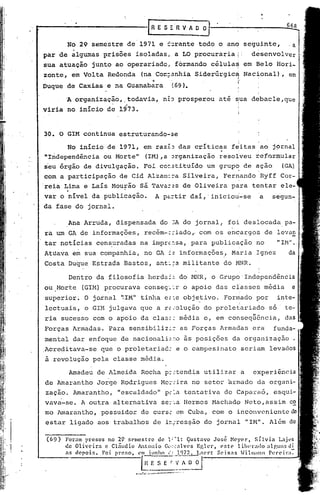 ..-------------rR                                                      ES"RV ~
                                                                            ~O
               No 29 semestre              de 1971 e ~~rante                                   todo o ano            seguinte,                     -a
  par de ~lgumas               prisões            isoladas,                         a LO procuraria         I'               d~senvolver
  sua atuação               junto       ao operariado,                              formando      célula~            em Belo                 Hori_
  zonte,           em Volta        Redonda            (na Corr:~:.~nhia
                                                                     Siderúrgic~                                     Nac~onal)                 ,
                                                                  ..                                        "

 Duque         de CaxLas           e na Guanabara                                  (69).                    I




               A organização,              ,todavia,                        n~J prosperou             até ~ua debacle,que
 viria         no inicio           de 1973.



  30. O GIM continua                     estruturando-se

               No inicio           de 1971, em raz~J das crític~s                                        f~itas                    ao j~rnal
  "Independência               ou Morte      ll
                                                          (IM),a Jrganização                          resolveu                refor~ular
  seu órgão            de divulgação.                    Foi cO~5tituído                         um grupo            de açao                   (GA)
                                                                                                            I                  ,
  com a participação                     de Cid Alzarn::-,ailveira,
                                                          S                                            Fer~andoRyff                           Cor-
                                                     sá Tava==s de Oliveira
               .
 'reia Lima e Laís Mourão                                                                                para                tentar           e1e-
  var o nível da publicação.                                           A pc..:-tir
                                                                                 daí,' iniciou'-se                                 a        segun-
  da fase do jornal.

                Ana Arrudá,             dispensada                       do 3A do jornal,
                                                                                foi deslocada pa-
                   .                                                             .
  ra um GA de informações,                               recém-::-iado" com os, encargos de levan
  tar notícias               censuradas              na imprc:.sa, para                           publicação                  no             "IH" .,
          ••                        I                                                                           t

  Atuava           em sua companhia,                     no GA := informações,                           Maria                Ignez                da
  Costa         Du~u~ Estrada              ~astos,                     ant:;a militante                do MNR.

                Dentro       da filosofia                    herda:::.do r·1L'1R,                 o Grupo' Independência
                                                                                                                i        ,
  ou .Horte            (GU!) procurava                    conses'-~r o apoi.o das classes                                              média       e
  superior~            O jornal           '~IM" tinha                        e.::e objetivo.           Fonelada por                          in te-
                                                                                                                i              ,
  lectuais,            o .GIM julgava                 que a r~iolução                           do proletariado                         s6     te-
                                                                                           •                                 u _        •
  ria sucesso               com o apoio               da clas.:: media                          e, em consequcnc~a,                            das
  Forças           Armadas.        Para     sensibiliz~~                              as Forças       Armadas                era            funda-
  mental           dar enfoque            de nacionali~.:~o às posições                                  da organização                             .
 .
 Acreditava-se                que o praletariad:                                     e a campesinato                seriam              levados
  à revolução               pela        classe        média.

                Amadeu       de Almeida               Rocha                  p::tendia          utilizar            'a       experiência
  de Amarantho               Jorge        Rodrigues                       Mo:':
                                                                              ira no setor              armado                da organi-
  zação.           Arnarantho, "escaldado"                                   p:?~a tentativa           de Caparaó,                          esqui.-
  vava-se.             A outra          alternativa                       se:':.a
                                                                                Hermes            Hachado            Neto,assim                    c~
  mo 1marantho, possuidor                            de curs.: em Cuba,                          com o inconveniente                              de
  estar            ligado    aos trabalhos                         de in,::res~ãodo jornal                           "IH".              Além de

   (69)        Foram prcsos no 29 r.C1cstrc de 1:~1: C]ustavo José Ncycr,           Sílvia     Lajl~s
               de Oliveira  c cláudio Antonio G(l;.:.:ll.Vcs Eglcr,   este   lilH't'a<1o alp,uns di
               as depois.  Foi preso, cn~ho      (" __
                                                     Ul7?:.:-1,ncl·t Scix:ls .Hilmann        Pc"('ira-:-
'----,                                                GE               S E         r ~_~~         .

                                                  p-~':.;.;;;.   ••••••••.
                                                                       ---_.-'.~      ••
 