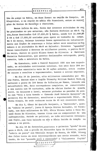 _I




                                                                                            671
                      IR   E SE         R VA   [j   O


lho de campo na Bahia, em duas áreas: na região de Cangula,                                  em·
Alagoinhas, e na regiid do midio sio Francisca, entre os munici
pios de Brotas de Macaúbas e Ibotirarna.
                            '.
      Nesse inicio de ano, fruto da~ intensas atividades de rou
bo pratidadas no ano anterior, não faltava dinheiro ao MR-8.                                 A2.
sim, foram destinados Cr$ 27.000,00                 li    Bahia, sendo Cr$ 10. O()O~.!l'O
à CR e Cr$ 17.000,00 enviados para apoio ao trabalho de                            campo.
Em 6 de março, Sol~nge Lourenço Gomes apresentou~se voluntaria-
mente aos órgãos de segurança e fai~u sobre seus assaltos naGua
nabara e as atividades do MR-8 em Salvador. Diversos                             "aparelhos"
foram vasculhados e dezenas de militantes presos, a partir de12
de março, dentre os .quais Eliana Gomes de Oliveira                          e   Denilson
            ;


Ferreira Vasconcelos, que prestou declar~ções entregando, prati
camente, toda a estrutura da Bahia.
      Na Guanabara, onde o Comitª Regional                          (CR) era bem organi-'
zado, as atividades continuavam intensas. Com séus dois GPM re-
estruturados executaria mais de 30 ações armadas, entre                             roubos
~e carros e assaltos a'supermercados,                          bancos e outras empresas.

     : No dia 26 de janeiro, oito militantes comandados por                                  Má-
rio Prata, dentre eles o inglôs Thim~thy William Waskin Ross,a~
saltaram o posto do 109 Setor de Trânsito,em Ramos, levando uma
metralhado'ra INA, dois carregadores completos, um remüniciador
 e uma sacola com 50 cartuchos, além de várias fardas da                            guarda         "


 civil. Ao d~ixarem o local, estavam pichadas as paredes do pos-
 to com "Viva a Luta Armada - Comando José Roberto Spiegner". No
 primeiro dia de f~vereiro, assaltaram o supermercado Ideal,                                  de
 Vista Alegre, de onde roubaram cerca de 40 mil cruzeiros novos.
       No dia 5, César de Queiróz. I3enj min, o "Menininho ".,quan-
                                       a
 do "co~ria ~m ponto", junto i Igreja Divino Salvador, no Encan-
       ,
 tado, :com dois militantes da VPR, Sônia'Eliana Lafoz e Caio Sa-
       I    ,

 lomé Souza 'deOliveira, trocou tiros com os componentes de                                  uma
 radiopatrulha. Ferindo um policial, os trªs militantes consegui-
 ram fugir, ,com CaiO baleado na mao e Sônia ferida de raspão                                 na
                                                "

 c~beça e na perna.
                                                                                        ú
       'No dia 18 de fevereiro,aconteceu                        a pri.meira "queda. do ano
 para o HR-8, com a prisão de Alexandre Lyra. de Oliveira, quando
                                         .                                          '
 "cobria um ponto" com Edmilson Borges de Souza., do PCBR. Alexa~
 dre falou tanto em seus interroga.tórios que seria a.cusado, mais



                                        <~~~_~~_~~
                                             ..~
 tarde, de ter "passa.do pnra a reprcssZio"e                         "fa.l!.i'élmcnte
                                                                                   fugido"

                            I
                           1.-__
                                 H F.
                                                         _.1
 