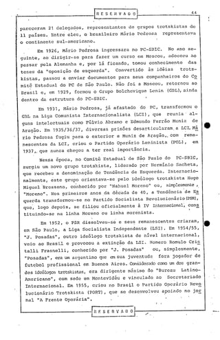 •                                                 ~SE:nVhOO                                                      44


!   pareceram
    11 paises.
                     21 delegados,
                      Entre       eles,
                                             representantes
                                            o brasileiro           Mário
                                                                         de grupos
                                                                             pedrosa
                                                                                           trotskistas
                                                                                                reprcselltava
                                                                                                                de


    o con~inente        sui-amcricano.

             Em 1926, Mário               pedrosa     ingressara          no PC-SBIC.             No ano se-
    guinte,        ao dirigir-se           para     fazer     um curso       em Moscou,           adoeceu        ao
    passar     pela Alemanha              e, por     lá ficando,          tomou     conhecimento                das
    teses    da     "oposição        de esquerda" ~              Convertido        às idéias              trots-
    kistas,        passou    a enviar         documentos          para     seus companheiros               do Co
    mit~    Estadual        do PC de são Paulo.                  Não   foi a Moscou,             retornou        ao
    Brasil     e, em 1929,           formou       o Grupo        Bolchcvique        Lenin         (GBL), ainda
    dentro     da estrutura               do PC-SEIC.

              Em 1931,        Hário        Pedrosa,     j á afastado          do    PC, transformou               o
    GBL na Liga         Comunista           Internac~onalista               (LCI) , que           reunia'       al-
    guns     intelectuais           como Ffilvio Abramo                e Edmundo     Ferrão           Muniz      de
    Aragão.        Em 1935/36/37,            diversas        prisões        desarticularam,            a LCI. Má          4t
     rio pedrosa        fugiu       para o exterior               e Muniz     de A~agão,. com               rema-
     nescentes        da LCI,       criou     o Partido           Operário     Leninista              (POL) ,     em
     1937,. que nunca             chegou     a ter real           i~portância.

              Nessa     época,        no Comit~        Estadual          de Sã~ Paulo            do    ,PC-SBIC,
     surgiu       um novo     grupo        trotskista,           liderado     po~ Herminio              Sacheta,
     que recebeu        a denominação              de Tendência           de Esquerda.            Internacio-
     nalmente,        este     grupo       orientava-se           pelo    ideólogo         trotskista           Hugo
               .                      .
     Niguel        Bressano,       conhecido        por      "Nahuel      Moreno"     ou,        simplesmente,
     "Moreno".        Nos primeiros            anos .. década
                                                     da                   de 40, a Tendência                  de Es
     querda        transformou-se           no Partido           Socialista        Revolucionário(PSR),
     que,     logo    depois,        se filiou        oficialmente           à IV    Internacional~ cons
     tituindo-sc        na linha Moreno               ou linha         morenista.

               Em 1952,        o PSR dissolveu-se                 e seus      remanescentes             criaram,
     em são        Paulo,    a Liga         Socialista        Independente          (LSI). Em           1954/55,
     "J. posadas",            outro        ideólogo     trotskista          de nivel        internacional,
     veio     ao Brasil           e provocou        a extinção         da LSI.      Homero         Romulo       Cris
     talli     Frasnelli,           conhecido         por    "J. Posadas"            ou, simplesmente,
      "posadas",        era um argentino             que cu sua juventude                  fora       jogador        de
      fut~bol       profissional            em Buenos        Aires. Considerado COlro um dos gran....;
     des idcólogos trotskistas, era dirigente                            mnximo    80 "Burcau             Latino-
      Americano",           com    sede em Montevidéu               e vinculado        ao         Secretariado
      Internacional.              Em 1955, criou            no Brastl        o Partido           Operário       Revo
      lucionário        Trotskista            (PORT),       que    se desenvolveu               apoiado     no jOE
      nal    "A Frente         Operária".


    ~-----------r.~
                                                                                       f    •




                                                    F. S E   n   V A () O
 
