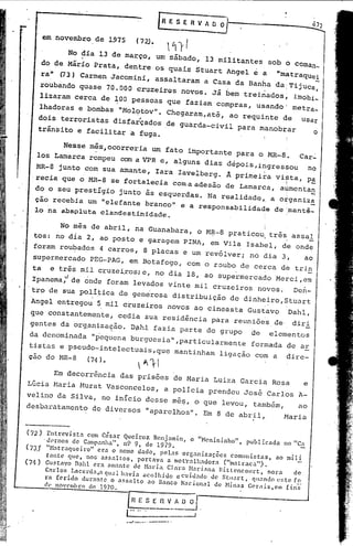 em novembro de 1975                        (72).

                    No dia 13 de março, um sábado, 13 militantes                                            sob o coman_
        do de Mãrio Prata, dentre os quais Stuart Angel ~ a "matraqUei
        ra" 03) Carmen Jacomini, assaltaram a Casa da Banha da; Tijuca,
       roubando quase 70.000 cruzeiros novos. Jã bem treinados; imobi_
                                                                                                                              -
       lizaram cerca de 100 pessoas que faziam compras, usando' metra_
       lhadoras e bombas "Mol,?tov". Chegaram,até, ao requinte de usar
                                                          ,;

       dois ter~ristas disfarçados de guarda-civil para ~anobrar      o
       trânsito e facilitar                  a fuga.

                   Nes~e mês,ocorreria um fato importante para o MR-B.                                                  Car":'
     los Lamarca rompeu com a VPR e, alguns dias dePOiS,ingressou  na
    'MR-8 junto com SUa amante, Iara Iavelberg. A primei~a vista, pa
                                                               I    _

  '
    'recia que o MR-B se fortalecia coma adesão de Lamarca, aumentan
                                                               i
   do o seu prestIgio junto is esquerdas. Na realidade~ a o~ganiza
   cio recebia um "elefante branco" e a responsabilidade de ,'manti_                                                          -
   lo na. abspluta clandestinidade.

               No més de abril, na Guanabara, o MR-8 pr aticou, tré s;as sal
   tos: no dia 2, ao posto e garagem FINA, em Vila Isabel, de onde
   foram roubados 4 carros, B placas e um rev61ver; nó dia 3j   ao
   supermercado PEG-PAG, em Botafogo, com o roubo de cerca de trin
  ta  e três mil cruzei,ros; no dia 18, ao supermercado Merci, em
                           e,
  Ipanema:de onde foram levados vinte mil cruzeiros novos. Den-
  tr
 ' 9de sua poli~ica de gene'rosa distribuiç,âo de dinheiro, Stuart
                            '                                                                               .
  Angel entregou~                mil cruzeiros novos ao cineasta Gustavo                                            :Dahl,
 gue .constantemente, cedia sua residência para reuni6e~de                                                           diri
 gentes da org.anização. DÇl.hl
                              fazia parte do .grupo de                                                          elementos
 da denominada "pequena burguesia",particularmente                                                     formada de ar
 tistas e pseudo-intelectuais, que mantinham ligação com a                                                         dire-
 çao do NR-8   <74 ) •

            Em decorrência das prisões de Maria Luiza Garcia Rosa                                                        e
Lúcia ,HariaNurat Vasconcelos, a POlícia prendeu José Carlos A-
velino da Silva, no inicio desse me$, o que levou, também,                                                             ao
desbaratamento de diversos "aparelhos". Em 8 de abril,                                                             Maria


(72)      Entrevis ta com César Qneiroz Benjamin,                                    o "Henininho",   publicada    no "C!!.
         'dernos    de Campanha",        n.9 9,                     de 1979.
(73.)'    "H:ltra'luciro"      era o nome dado, pcl.:ls org.:lnizaç:ões              comunistas,        ao mili
          t.1n.te quc, nos assaltos,            portava      a nlct'rallwuorél'    ("matraca").
(74)      Gustavo Dah1 era amantc de Haria Clara ~l.1ri.'na Bitt0ncourt,                            norél     de
         Cndos       Lacerda ,.:l 'lua 1 h:wia ilcolhido        e cuidado     de Stllart.    'lll:lndo C's te [.9_
         rn ferido       dur:lnte    o .:lssalto    .:J.O nanco   Nacional      de ~linas Ccrnis,cm         fins
         <1(. llo'C'mbro ele 1970.




                                          ._'!: ...l-<õ
                                                 :        .•..•.•••.•" •. ---   ••
 