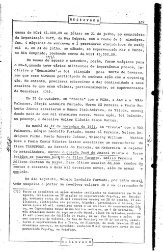 674


 cerca de NCr$ 61.000,00 em jóias; em 21 de julho, ao escritório
 da Organização Ruff, da Rua Debret, com o roubo qe 5
                               .,                                      mimeógra-
 fos, 4 máquinas de escrever e 2 gravadores eletrônicos de estên
cil e, em ,24 de julho, um sábado, ao supermercado Mar e Terra,
no Rio Comprido, roubando cerca de NCr$ 45.000,00.
                     l"'1
         Os meses de agosto e setembro, porém, foram trágicos para
o MR-8,quando teve vários militantes de importância presos, in-
clusive o "Menininho",e foi           atingido       pela   morte de Lamarca,
sem que esse tivesse participado de nenhuma açao com a organiz~
ção. No entant6, precisava sobreviver e dar çontinuidade a seus
assaltos de que eram vitimas, particularmente,                os supermercados
da Guanabara   (75).

         Em 28 de outubro, em "frente" com o PCBR, a ALN e a                       VAR-
Palmares, Sérgio Landulfo Furtado, Norma sá Pereira e Paulo Ro-
berto Jabour assaltaram o Banco ItaÚ-América, na Tijuca, arrec~
dando mais de cem mil cruzeiros novos. Nessa açâo, foi baleado,
no pescoço, o detetive Walter tlãudio Ramos Mattos.

         Na manhã de .22 de novembro de 1971, em "frente" com a VAH
                 "



Palmares, Sérgio Landulfo Furtado, Norma sá Pereira, ~elson Ro-
drigues Filho, Paulo Roberto Jabour, Thimothy William,                    Watkin
Ross e Paulo Costa Ribeiro 'Bastos assaltaram um carro-forte                        da
firma TRANSPOHT, na Estrada do Portela, em !-1adureira. rajadas
                                                      A'
de metralhadora, morreu o guarda José do Amaral Vilela e                    foram
~~dos_os __g~ér~io_         ~a Silva Taranto, E~I~io_~~reira      e
Adilson Caet.::mo -.--- ---
                da Si 1va ..Esse último assaI tO_cl~ ?-no rendeu du
                     ....   .•..


zentos e sessenta e dois mil cruzeiros novos, além de armas       e
~iç~o.

        No dia seguinte, Sérgio Landulfo Furtado, por estar                C'Jll   ati
tude suspeita e portar um revólver calibre 38 e um carregador de

(75)   Foram as seguintes as aç~es armadas realizadas na Guanabara: em 14 de
       agosto, realizaram um 29 assalto ao supermercado Peg-Pag, em Botafo-
       go, roubando cerca de 35 mil cruzeiros novos; em 28 de agosto, 13 mI-
       litantes, disfarçados com perucas, bigodes, 'C.:lV.:lllhaques
                                                                   e boinas, le-
       varam quase 45 mil cruzeiros novos c um revólver do supermercado ois
       co, em Copac;lban.1;nesse mesmo bairro, roub.:uam. em I~ de setembro,    7
       roi cruze iras novos do supermercado ~lerc a i"nda em se tembro. roubaram
          1                                      i,
       15 mil crLlz~~irosdo EJifício De Paoli, na Av. Rio Branco c ações      de
       uma corretora de valores, na Rua do Ouvidor; em 16 de olltubro, assal-
       tarmn o supertl1L'rcado
                             ~br c Terra, no Flamengo, de anue lev.:ram70 mil
       cruzeiros novos) c, em novembro; roubaram 8 mil cruzeiros novos do su-
       permercado Pcg-Pag, em Botafogo.
 